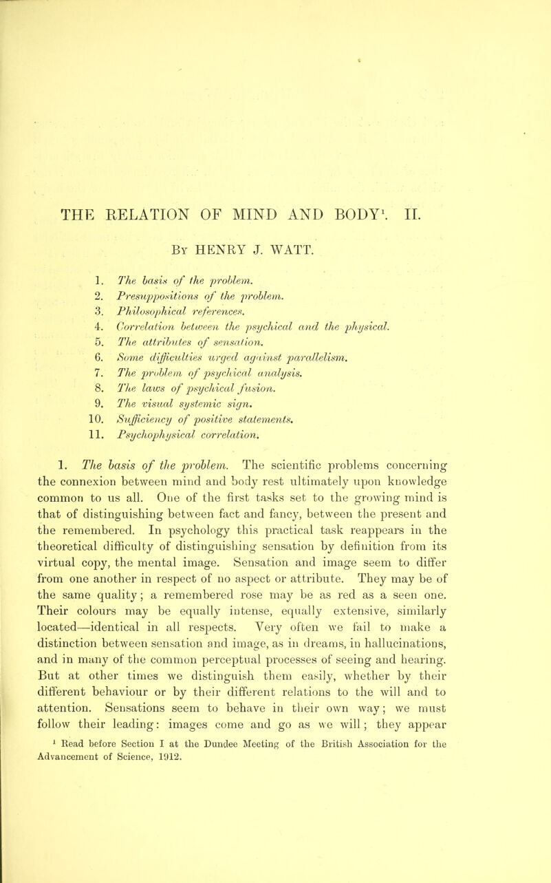 THE RELATION OF MIND AND BODY1. II. 1. 2. 3. 4. 5. 6. 7. 8. 9. 10. 11. By HENRY J. WATT. The basis of the problem. Presuppositions of the problem. Philosophical references. Correlation between the psychical and the physical. The attributes of sensation. Some difficulties urged against parallelism. The problem of psychical analysis. The laws of psychical fusion. The visual systemic sign. Sufficiency of positive statements. Psychophysical correlation. 1. The basis of the problem. The scientific problems concerning the connexion between mind and body rest ultimately upon knowledge common to us all. One of the first tasks set to the growing mind is that of distinguishing between fact and fancy, between the present and the remembered. In psychology this practical task reappears in the theoretical difficulty of distinguishing sensation by definition from its virtual copy, the mental image. Sensation and image seem to differ from one another in respect of no aspect or attribute. They may be of the same quality; a remembered rose may be as red as a seen one. Their colours may be equally intense, equally extensive, similarly located—identical in all respects. Very often we fail to make a distinction between sensation and image, as in dreams, in hallucinations, and in many of the common perceptual processes of seeing and hearing. But at other times we distinguish them easily, whether by their different behaviour or by their different relations to the will and to attention. Sensations seem to behave in their own way; we must follow their leading: images come and go as we will; they appear 1 Read before Section I at the Dundee Meeting of the British Association for the Advancement of Science, 1912.