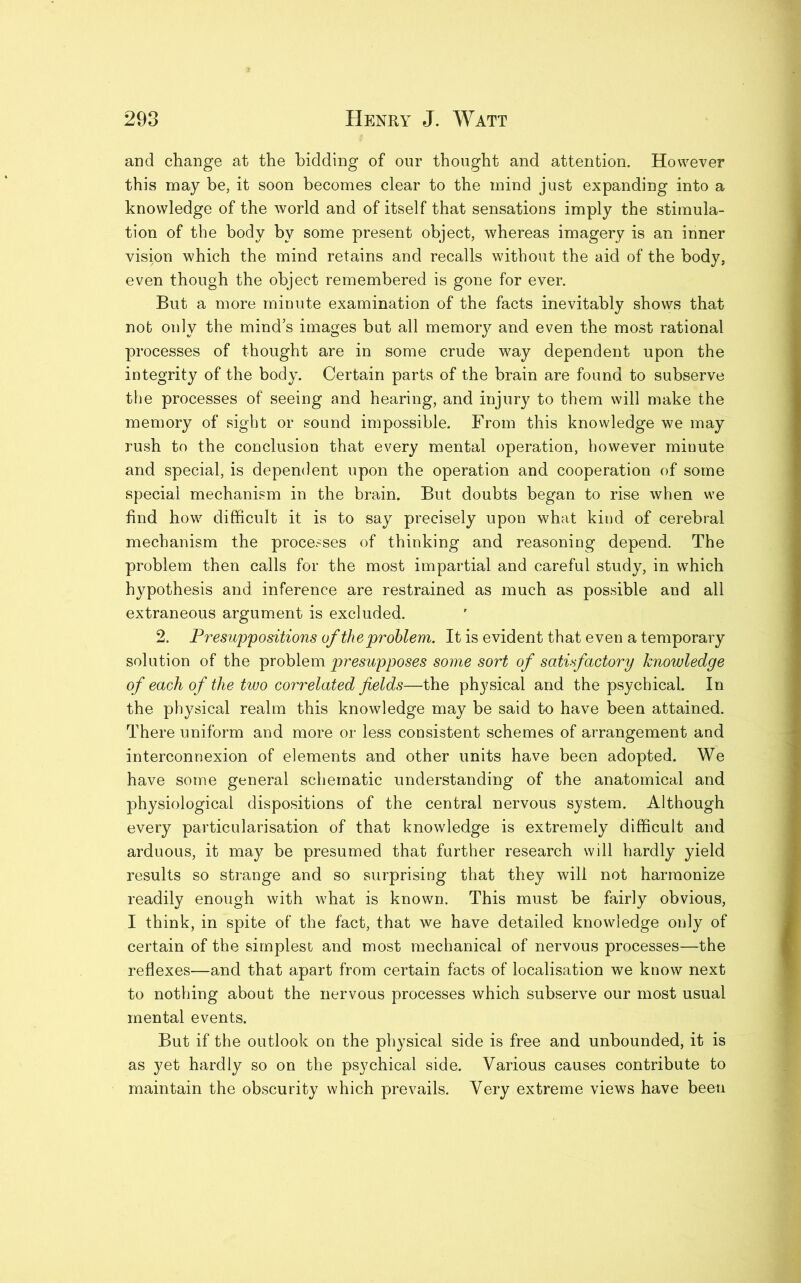 and change at the bidding of our thought and attention. However this may be, it soon becomes clear to the mind just expanding into a knowledge of the world and of itself that sensations imply the stimula- tion of the body by some present object, whereas imagery is an inner vision which the mind retains and recalls without the aid of the body, even though the object remembered is gone for ever. But a more minute examination of the facts inevitably shows that nob only the mind’s images but all memory and even the most rational processes of thought are in some crude way dependent upon the integrity of the body. Certain parts of the brain are found to subserve the processes of seeing and hearing, and injury to them will make the memory of sight or sound impossible. From this knowledge we may rush to the conclusion that every mental operation, however minute and special, is dependent upon the operation and cooperation of some special mechanism in the brain. But doubts began to rise when we find how difficult it is to say precisely upon what kind of cerebral mechanism the processes of thinking and reasoning depend. The problem then calls for the most impartial and careful study, in which hypothesis and inference are restrained as much as possible and all extraneous argument is excluded. 2. Presuppositions of the problem. It is evident that even a temporary solution of the problem presupposes some sort of satisfactory knowledge of each of the two correlated fields—the physical and the psychical. In the physical realm this knowledge may be said to have been attained. There uniform and more or less consistent schemes of arrangement and interconnexion of elements and other units have been adopted. We have some general schematic understanding of the anatomical and physiological dispositions of the central nervous system. Although every particularisation of that knowledge is extremely difficult and arduous, it may be presumed that further research will hardly yield results so strange and so surprising that they will not harmonize readily enough with what is known. This must be fairly obvious, I think, in spite of the fact, that we have detailed knowledge only of certain of the simplest and most mechanical of nervous processes—the reflexes—and that apart from certain facts of localisation we know next to nothing about the nervous processes which subserve our most usual mental events. But if the outlook on the physical side is free and unbounded, it is as yet hardly so on the psychical side. Various causes contribute to maintain the obscurity which prevails. Very extreme views have been