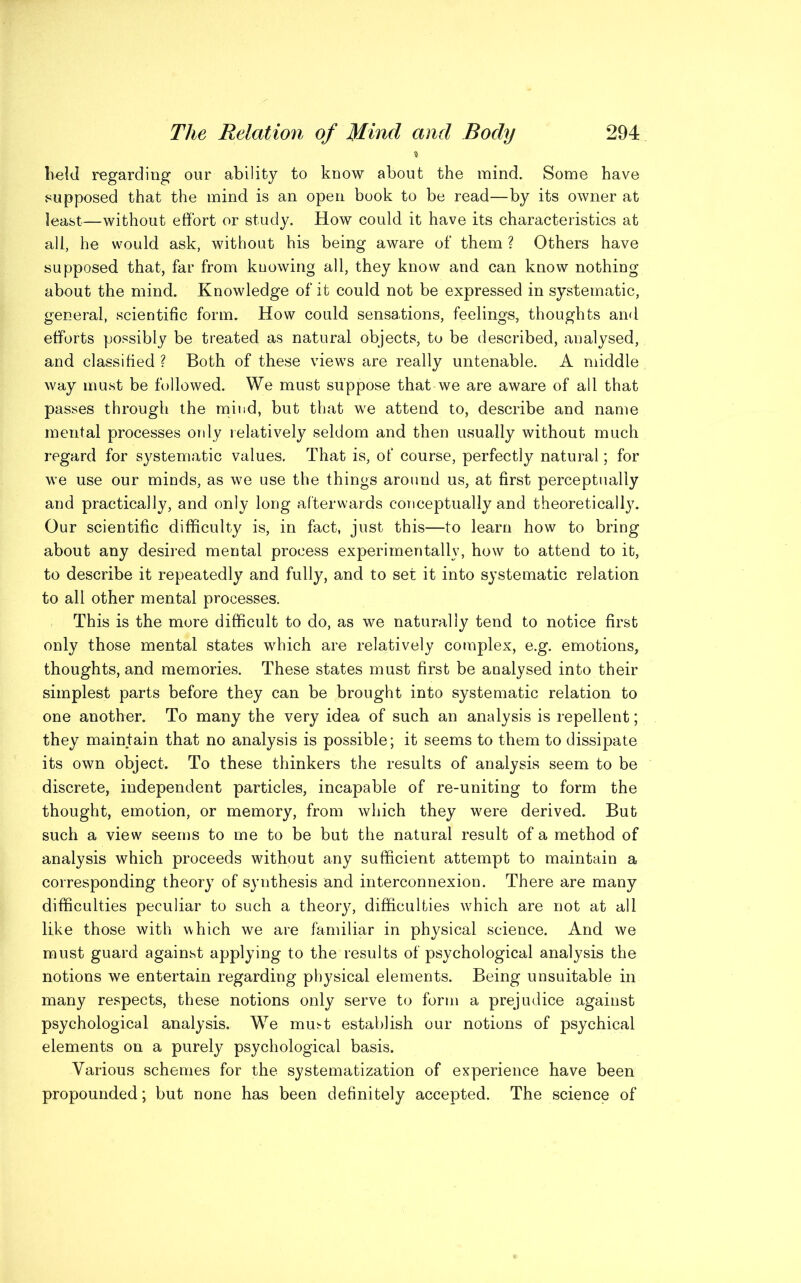 4 held regarding our ability to know about the mind. Some have .supposed that the mind is an open book to be read—by its owner at least—without effort or study. How could it have its characteristics at all, he would ask, without his being aware of them ? Others have supposed that, far from knowing all, they know and can know nothing about the mind. Knowledge of it could not be expressed in systematic, general, scientific form. How could sensations, feelings, thoughts and efforts possibly be treated as natural objects, to be described, analysed, and classified ? Both of these views are really untenable. A middle way must be followed. We must suppose that we are aware of all that passes through the mind, but that we attend to, describe and name mental processes only relatively seldom and then usually without much regard for systematic values. That is, ot‘ course, perfectly natural; for we use our minds, as we use the things around us, at first perceptually and practically, and only long afterwards conceptually and theoretically. Our scientific difficulty is, in fact, just this—to learn how to bring about any desired mental process experimentally, how to attend to it, to describe it repeatedly and fully, and to set it into systematic relation to all other mental processes. This is the more difficult to do, as we naturally tend to notice first only those mental states which are relatively complex, e.g. emotions, thoughts, and memories. These states must first be analysed into their simplest parts before they can be brought into systematic relation to one another. To many the very idea of such an analysis is repellent; they maintain that no analysis is possible; it seems to them to dissipate its own object. To these thinkers the results of analysis seem to be discrete, independent particles, incapable of re-uniting to form the thought, emotion, or memory, from which they were derived. But such a view seems to me to be but the natural result of a method of analysis which proceeds without any sufficient attempt to maintain a corresponding theory of synthesis and interconnexion. There are many difficulties peculiar to such a theory, difficulties which are not at all like those with which we are familiar in physical science. And we must guard against applying to the results of psychological analysis the notions we entertain regarding physical elements. Being unsuitable in many respects, these notions only serve to form a prejudice against psychological analysis. We mutt establish our notions of psychical elements on a purely psychological basis. Various schemes for the systematization of experience have been propounded; but none has been definitely accepted. The science of