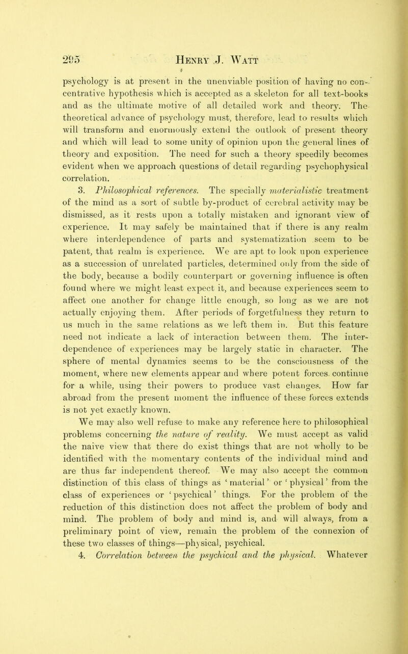 psychology is at present in the unenviable position of having no con- centrative hypothesis which is accepted as a skeleton for all text-books and as the ultimate motive of all detailed work and theory. The theoretical advance of psychology must, therefore, lead to results which will transform and enormously extend the outlook of present theory and which will lead to some unity of opinion upon the general lines of theory and exposition. The need for such a theory speedily becomes evident when we approach questions of detail regarding psychophysical correlation. 3. Philosophical references. The specially materialistic treatment of the mind as a sort of subtle by-product of cerebral activity may be dismissed, as it rests upon a totally mistaken and ignorant viewr of experience. It may safely be maintained that if there is any realm where interdependence of parts and systematization seem to be patent, that realm is experience. We are apt to look upon experience as a succession of unrelated particles, determined only from the side of the body, because a bodily counterpart or governing influence is often found where we might least expect it, and because experiences seem to affect one another for change little enough, so long as we are not actually enjoying them. After periods of forgetfulness they return to us much in the same relations as we left them in. But this feature need not indicate a lack of interaction between them. The inter- dependence of experiences may be largely static in character. The sphere of mental dynamics seems to be the consciousness of the moment, where new elements appear and where potent forces, continue for a while, using their powers to produce vast changes. How far abroad from the present moment the influence of these forces extends is not yet exactly known. We may also well refuse to make any reference here to philosophical problems concerning the nature of reality. We must accept as valid the naive view that there do exist things that are not wholly to be identified with the momentary contents of the individual mind and are thus far independent thereof. We may also accept the common distinction of this class of things as ‘material’ or ‘physical’ from the class of experiences or ‘psychical’ things. For the problem of the reduction of this distinction does not affect the problem of body and mind. The problem of body and mind is, and will always, from a preliminary point of view, remain the problem of the connexion of these two classes of things—physical, psychical. 4. Correlation between the psychical and the physical. Whatever