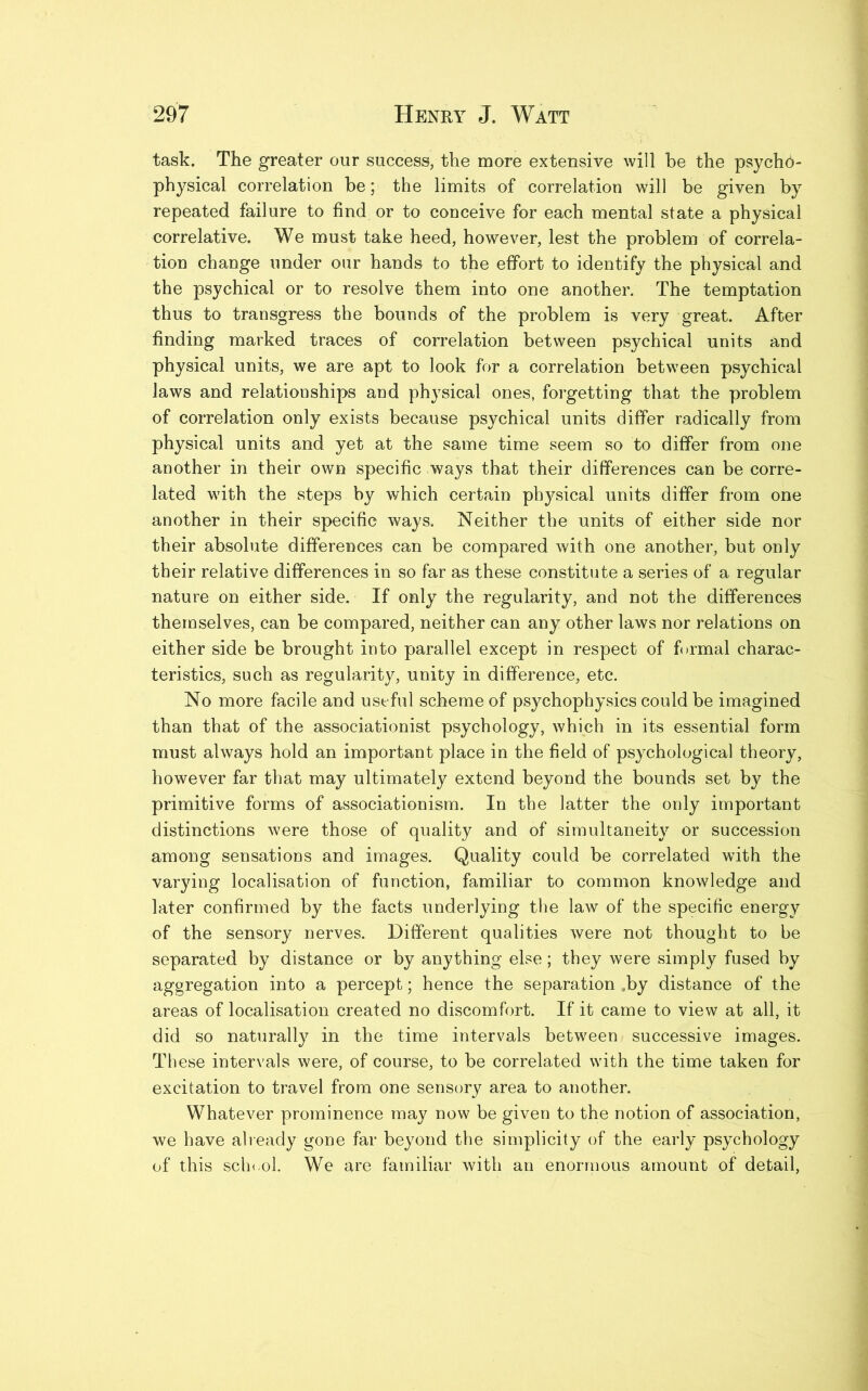 task. The greater our success, the more extensive will be the psycho- physical correlation be; the limits of correlation will be given by repeated failure to find or to conceive for each mental state a physical correlative. We must take heed, however, lest the problem of correla- tion change under our hands to the effort to identify the physical and the psychical or to resolve them into one another. The temptation thus to transgress the bounds of the problem is very great. After finding marked traces of correlation between psychical units and physical units, we are apt to look for a correlation between psychical laws and relationships and physical ones, forgetting that the problem of correlation only exists because psychical units differ radically from physical units and yet at the same time seem so to differ from one another in their own specific ways that their differences can be corre- lated with the steps by which certain physical units differ from one another in their specific ways. Neither the units of either side nor their absolute differences can be compared with one another, but only their relative differences in so far as these constitute a series of a regular nature on either side. If only the regularity, and not the differences themselves, can be compared, neither can any other laws nor relations on either side be brought into parallel except in respect of formal charac- teristics, such as regularity, unity in difference, etc. No more facile and useful scheme of psychophysics could be imagined than that of the associations! psychology, which in its essential form must always hold an important place in the field of psychological theory, however far that may ultimately extend beyond the bounds set by the primitive forms of associationism. In the latter the only important distinctions were those of quality and of simultaneity or succession among sensations and images. Quality could be correlated with the varying localisation of function, familiar to common knowledge and later confirmed by the facts underlying the law of the specific energy of the sensory nerves. Different qualities were not thought to be separated by distance or by anything else; they were simply fused by aggregation into a percept; hence the separation ,by distance of the areas of localisation created no discomfort. If it came to view at all, it did so naturally in the time intervals between successive images. These intervals were, of course, to be correlated with the time taken for excitation to travel from one sensory area to another. Whatever prominence may now be given to the notion of association, we have already gone far beyond the simplicity of the early psychology of this school. We are familiar with an enormous amount of detail,