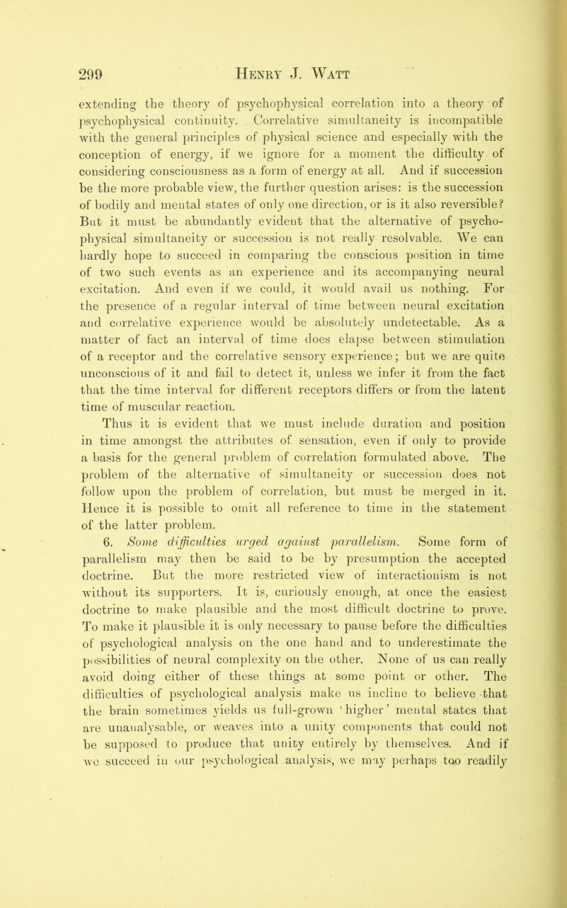 extending the theory of psychophysical correlation into a theory of psychophysical continuity. Correlative simultaneity is incompatible with the general principles of physical science and especially with the conception of energy, if we ignore for a moment the difficulty, of considering consciousness as a form of energy at all. And if succession be the more probable view, the further question arises: is the succession of bodily and mental states of only one direction, or is it also reversible? But it must be abundantly evident that the alternative of psycho- physical simultaneity or succession is not really resolvable. We can hardly hope to succeed in comparing the conscious position in time of two such events as an experience and its accompanying neural excitation. And even if we could, it would avail us nothing. For the presence of a regular interval of time between neural excitation and correlative experience would be absolutely undetectable. As a matter of fact an interval of time does elapse between stimulation of a receptor and the correlative sensory experience; but we are quite unconscious of it and fail to detect it, unless we infer it from the fact that the time interval for different receptors differs or from the latent time of muscular reaction. Thus it is evident that we must include duration and position in time amongst the attributes of. sensation, even if only to provide a basis for the general problem of correlation formulated above. The problem of the alternative of simultaneity or succession does not follow upon the problem of correlation, but must be merged in it. Hence it is possible to omit all reference to time in the statement of the latter problem. 6. Some difficulties urged against parallelism. Some form of parallelism may then be said to be by presumption the accepted doctrine. But the more restricted view of interactionism is not without its supporters. It is, curiously enough, at once the easiest doctrine to make plausible and the most difficult doctrine to prove. To make it plausible it is only necessary to pause before the difficulties of psychological analysis on the one hand and to underestimate the possibilities of neural complexity on the other. None of us can really avoid doing either of these things at some point or other. The difficulties of psychological analysis make us incline to believe That the brain sometimes yields us full-grown ‘higher’ mental states that are unanalysable, or weaves into a unity components that could not be supposed to produce that unity entirely by themselves. And if we succeed in our psychological analysis, we may perhaps too readily