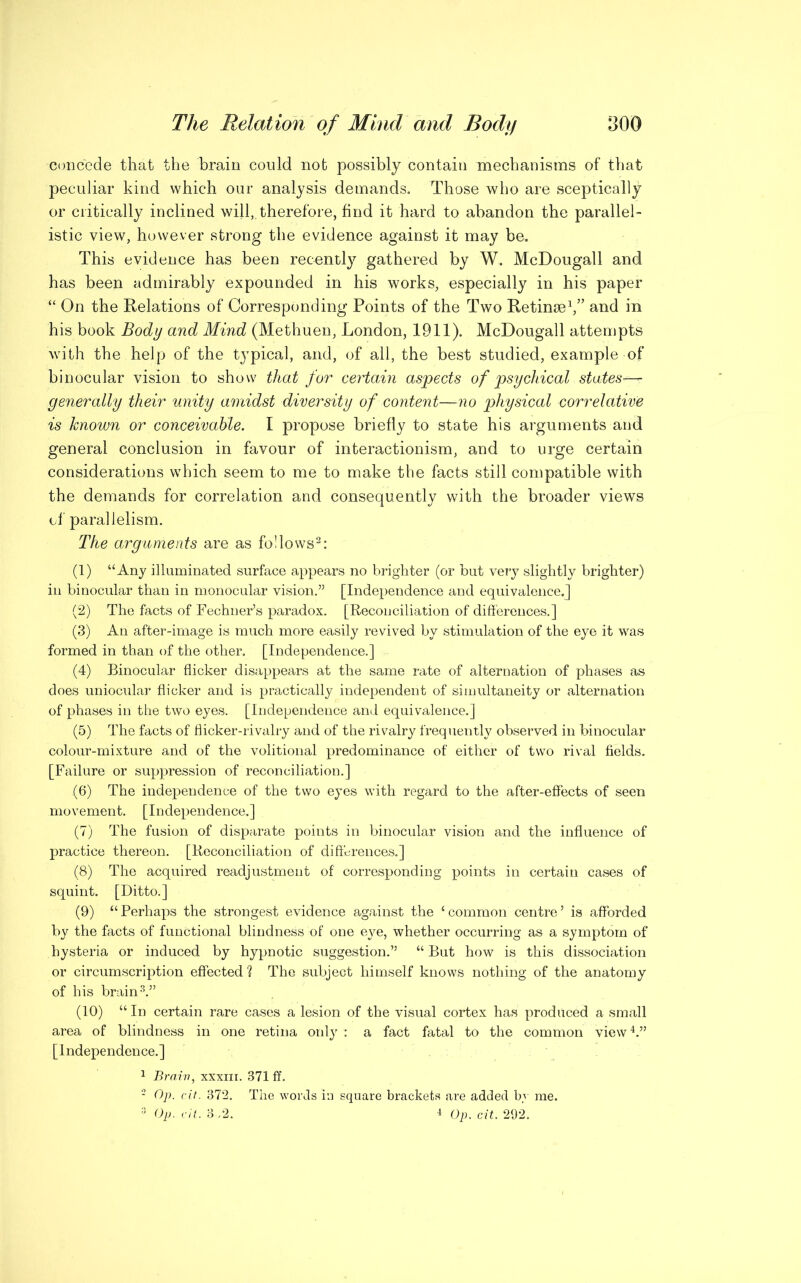 -concede that the brain could not possibly contain mechanisms of that peculiar kind which our analysis demands. Those who are sceptically or critically inclined will,, therefore, find it hard to abandon the parallel- istic view, however strong the evidence against it may be. This evidence has been recently gathered by W. McDougall and has been admirably expounded in his works, especially in his paper “ On the Relations of Corresponding Points of the Two Retinae1,5’ and in his book Body and Mind (Methuen, London, 1911). McDougall attempts with the help of the typical, and, of all, the best studied, example of binocular vision to show that for certain aspects of psychical states^ generally their unity amidst diversity of content—no physical correlative is known or conceivable. I propose briefly to state his arguments and general conclusion in favour of interactionism, and to urge certain considerations w7hich seem to me to make the facts still compatible with the demands for correlation and consequently with the broader views of parallelism. The arguments are as follows2: (1) “Any illuminated surface appears no brighter (or but very slightly brighter) in binocular than in monocular vision.” [Independence and equivalence.] (2) The facts of Fechner’s paradox. [Reconciliation of differences.] (3) An after-image is much more easily revived by stimulation of the eye it was formed in than of the other. [Independence.] (4) Binocular flicker disappears at the same rate of alternation of phases as does uniocular flicker and is practically independent of simultaneity or alternation of phases in the two eyes. [Independence and equivalence.] (5) The facts of flicker-rivalry and of the rivalry frequently observed in binocular colour-mixture and of the volitional predominance of either of two rival fields. [Failure or suppression of reconciliation.] (6) The independence of the two eyes with regard to the after-effects of seen movement. [Independence.] (7) The fusion of disparate points in binocular vision and the influence of practice thereon. [Reconciliation of differences.] (8) The acquired readjustment of corresponding points in certain cases of squint. [Ditto.] (9) “Perhaps the strongest evidence against the ‘common centre’ is afforded by the facts of functional blindness of one eye, whether occurring as a symptom of hysteria or induced by hypnotic suggestion.” “ But how is this dissociation or circumscription effected ? The subject himself knows nothing of the anatomy of his brain3.” (10) “ In certain rare cases a lesion of the visual cortex has produced a small area of blindness in one retina only : a fact fatal to the common view4.” [Independence.] 1 Brain, xxxm. 871 ff. 2 Op. cit. 872. The words in square brackets are added by me. 3 Op. cit. 3,2. 4 Op. cit. 292.