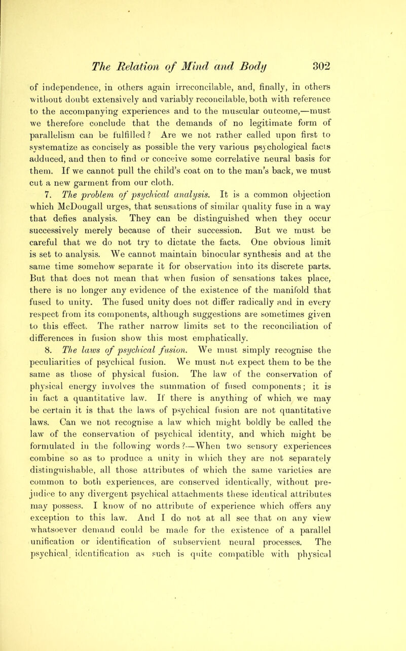 of independence, in others again irreconcilable, and, finally, in others without doubt extensively and variably reconcilable, both with reference to the accompanying experiences and to the muscular outcome,—must we therefore conclude that the demands of no legitimate form of parallelism can be fulfilled ? Are we not rather called upon first to systematize as concisely as possible the very various psychological facts adduced, and then to find or conceive some correlative neural basis for them. If we cannot pull the child’s coat on to the man’s back, we must cut a new garment from our cloth. 7. The problem of psychical analysis. It is a common objection which McDougall urges, that sensations of similar quality fuse in a way that defies analysis. They can be distinguished when they occur successively merely because of their succession. But we must be careful that we do not try to dictate the facts. One obvious limit is set to analysis. We cannot maintain binocular synthesis and at the same time somehow separate it for observation into its discrete parts. But that does not mean that when fusion of sensations takes place, there is no longer any evidence of the existence of the manifold that fused to unity. The fused unity does not differ radically and in every respect from its components, although suggestions are sometimes given to this effect. The rather narrow limits set to the reconciliation of differences in fusion show this most emphatically. 8. The laws of psychical fusion. We must simply recognise the peculiarities of psychical fusion. We must not expect them to be the same as those of physical fusion. The law of the conservation of physical energy involves the summation of fused components; it is in fact a quantitative law. If there is anything of which we may be certain it is that the laws of psychical fusion are not quantitative laws. Can we not recognise a law which might boldly be called the law of the conservation of psychical identity, and which might be formulated in the following words ?—When two sensory experiences combine so as to produce a unity in which they are not separately distinguishable, all those attributes of which the same varieties are common to both experiences, are conserved identically, without pre- judice to any divergent psychical attachments these identical attributes may possess. I know of no attribute of experience which offers any exception to this law. And I do not at all see that on any view whatsoever demand could be made for the existence of a parallel unification or identification of subservient neural processes. The psychical, identification as such is quite compatible with physical