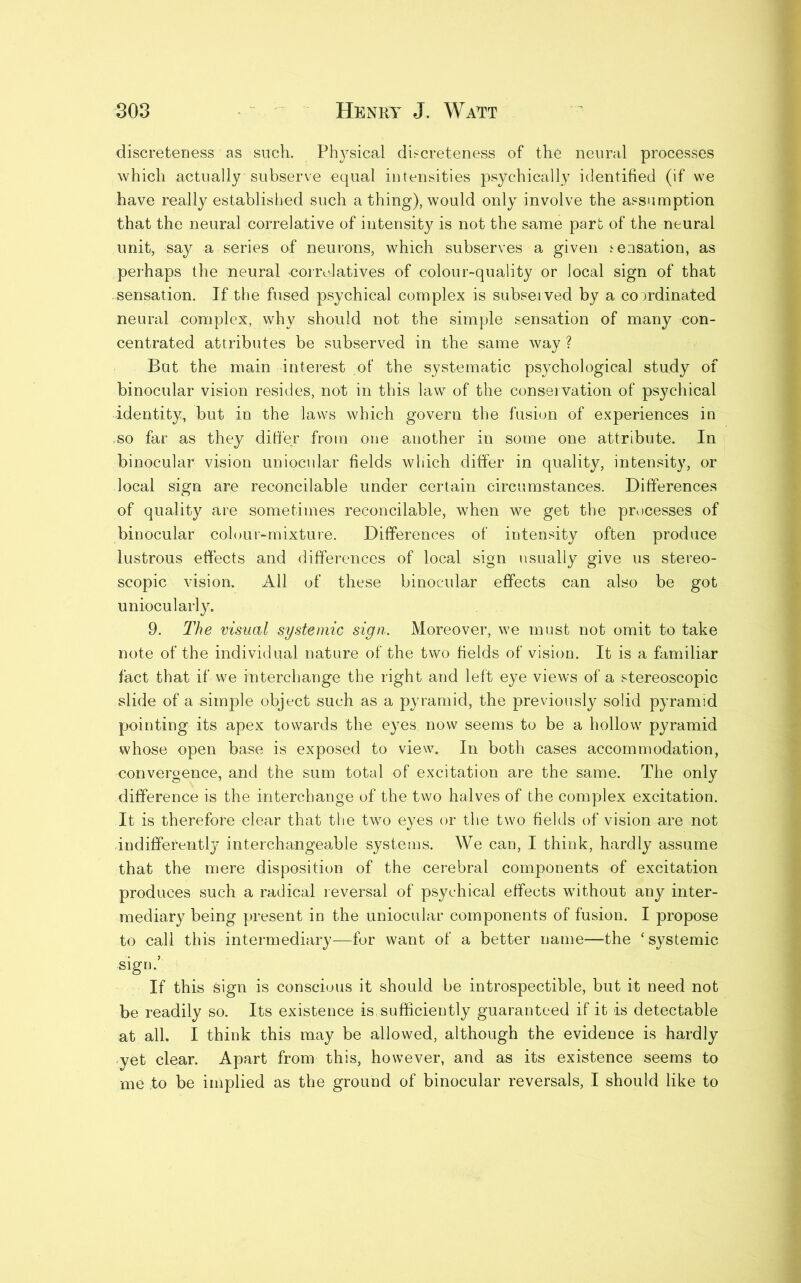 discreteness as such. Physical discreteness of the neural processes which actually subserve equal intensities psychically identified (if we have really established such a thing), would only involve the assumption that the neural correlative of intensity is not the same part of the neural unit, say a series of neurons, which subserves a given .sensation, as perhaps the neural -correlatives of colour-quality or local sign of that -sensation. If the fused psychical complex is subserved by a comdinated neural complex, why should not the simple sensation of many con- centrated attributes be subserved in the same way ? But the main interest of the systematic psychological study of binocular vision resides, not in this law of the conservation of psychical identity, but in the laws which govern the fusion of experiences in ,so far as they differ from one another in some one attribute. In binocular vision uniocular fields which differ in quality, intensity, or local sign are reconcilable under certain circumstances. Differences of quality are sometimes reconcilable, when we get the processes of binocular colour-mixture. Differences of intensity often produce lustrous effects and differences of local sign usually give us stereo- scopic vision. All of these binocular effects can also be got uniocularly. 9. The visual systemic sign,. Moreover, we must not omit to take note of the individual nature of the two fields of vision. It is a familiar fact that if we interchange the right and left eye views of a stereoscopic slide of a simple object such as a pyramid, the previously solid pyramid pointing its apex towards the eyes now seems to be a hollow pyramid whose open base is exposed to view. In both cases accommodation, convergence, and the sum total of excitation are the same. The only difference is the interchange of the two halves of the complex excitation. It is therefore clear that the two eyes or the two fields of vision are not indifferently interchangeable systems. We can, I think, hardly assume that the mere disposition of the cerebral components of excitation produces such a radical reversal of psychical effects wdthout any inter- mediary being present in the uniocular components of fusion. I propose to call this intermediary—for want of a better name—the ‘systemic sign.’ If this Sign is conscious it should be introspectible, but it need not be readily so. Its existence is sufficiently guaranteed if it is detectable at all. I think this may be allowed, although the evidence is hardly yet clear. Apart from this, however, and as its existence seems to me to be implied as the ground of binocular reversals, I should like to