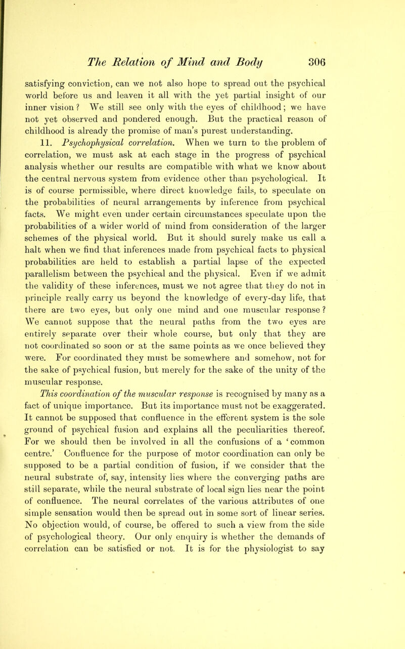 satisfying conviction, can we not also hope to spread out the psychical world before us and leaven it all with the yet partial insight of our inner vision ? We still see only with the eyes of childhood; we have not yet observed and pondered enough. But the practical reason of childhood is already the promise of man’s purest understanding. 11. Psychophysical correlation. When we turn to the problem of correlation, we must ask at each stage in the progress of psychical analysis whether our results are compatible with what we know about the central nervous system from evidence other than psychological. It is of course permissible, where direct knowledge fails, to speculate on the probabilities of neural arrangements by inference from psychical facts. We might even under certain circumstances speculate upon the probabilities of a wider world of mind from consideration of the larger schemes of the physical world. But it should surely make us call a halt when we find that inferences made from psychical facts to physical probabilities are held to establish a partial lapse of the expected parallelism between the psychical and the physical. Even if we admit the validity of these inferences, must we not agree that they do not in principle really carry us beyond the knowledge of every-day life, that there are two eyes, but only one mind and one muscular response ? We cannot suppose that the neural paths from the two eyes are entirely separate over their whole course, but only that they are not coordinated so soon or at the same points as we once believed they were. For coordinated they must be somewhere and somehow, not for the sake of psychical fusion, but merely for the sake of the unity of the muscular response. This coordination of the muscular response is recognised by m any as a fact of unique importance. But its importance must not be exaggerated. It cannot be supposed that confluence in the efferent system is the sole ground of psychical fusion and explains all the peculiarities thereof. For we should then be involved in all the confusions of a ‘common centre.’ Confluence for the purpose of motor coordination can only be supposed to be a partial condition of fusion, if we consider that the neural substrate of, say, intensity lies where the converging paths are still separate, while the neural substrate of local sign lies near the point of confluence. The neural correlates of the various attributes of one simple sensation would then be spread out in some sort of linear series. No objection would, of course, be offered to such a view from the side of psychological theory. Our only enquiry is whether the demands of correlation can be satisfied or not. It is for the physiologist to say