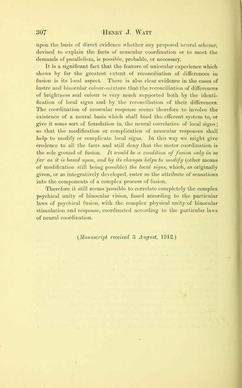 upon the basis of direct evidence whether any proposed neural scheme, devised to explain the facts of muscular coordination or to meet the demands of parallelism, is possible, probable, or necessary. It is a significant fact that the feature of uniocular experience which shows by far the greatest extent of reconciliation of differences in fusion is its local aspect. There is also clear evidence in the cases of lustre and binocular colour-mixture that the reconciliation of differences of brightness and colour is very much supported both by the identi- fication of local signs and by the reconciliation of their differences. The coordination of muscular response seems therefore to involve the existence of a neural basis which shall bind the efferent system to, or give it some sort of foundation in, the neural correlative of local signs; so that the modification or complication of muscular responses shall help to modify or complicate local signs. In this way we might give credence to all the facts and still deny that the motor coordination is the sole ground of fusion. It would be a condition of fusion only in so far as it is based upon, and by its changes helps to modify (other means of modification still being possible) the local signs, which, as originally given, or as integratively developed, enter as the attribute of sensations into the components of a complex process of fusion. Therefore it still seems possible to correlate completely the complex psychical unity of binocular vision, fused according to the particular laws of psychical fusion, with the complex physical unity of binocular Stimulation and response, coordinated according to the particular, laws of neural coordination. {Manuscript received 3 August, 1912.)