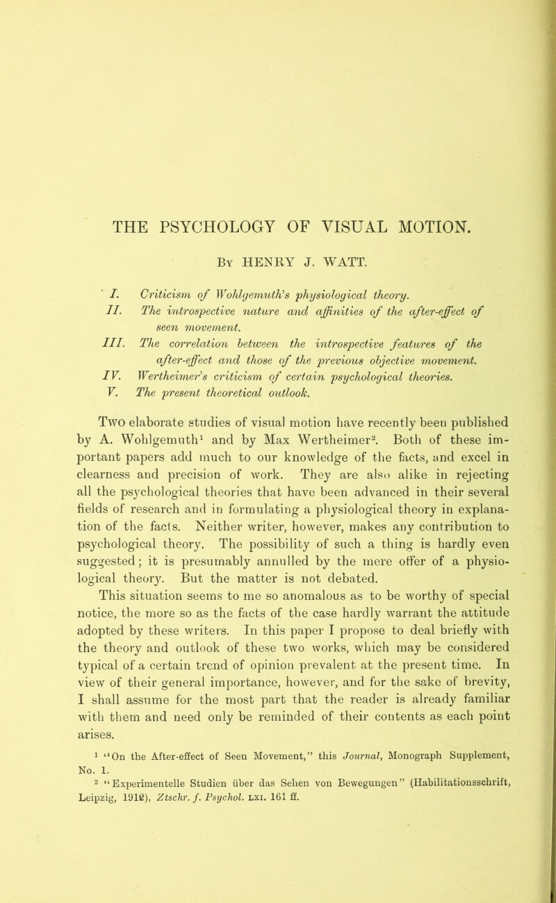 THE PSYCHOLOGY OF VISUAL MOTION. By HENRY J. WATT. I. Criticism of Wohlgemuth?'s physiological theory. II. The introspective nature and affinities of the after-effect of seen movement. III. The correlation between the introspective features of the after-effect and those of the previous objective movement. IV. Wertheimer’s criticism of certain psychological theories. V. The present theoretical outlook. Two elaborate studies of visual motion have recently beeu published by A. Wohlgemuth1 and by Max Wertheimer2. Both of these im- portant papers add much to our knowledge of the facts, and excel in clearness and precision of work. They are also alike in rejecting all the psychological theories that have been advanced in their several fields of research and in formulating a physiological theory in explana- tion of the facts. Neither writer, however, makes any contribution to psychological theory. The possibility of such a thing is hardly even suggested; it is presumably annulled by the mere offer of a physio- logical theory. But the matter is not debated. This situation seems to me so anomalous as to be worthy of special notice, the more so as the facts of the case hardly warrant the attitude adopted by these writers. In this paper I propose to deal briefly with the theory and outlook of these two works, which may be considered typical of a certain trend of opinion prevalent at the present time. In view of their general importance, however, and for the sake of brevity, I shall assume for the most part that the reader is already familiar with them and need only be reminded of their contents as each point arises. 1 “On the After-effect of Seen Movement,” this Journal, Monograph Supplement, No. 1. 2 “ Experimentelle Studien iiber das Sehen von Bewegungen” (Habilitationsschrift, Leipzig, 1912), Ztschr. f. Psychol, lxi. 161 £f.