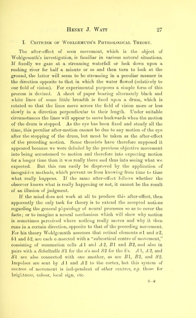 I. Criticism of Wohlgemuth’s Physiological Theory. The after-effect of seen movement, which is the object of Wohlgemuth’s investigation, is familiar in various natural situations. If fixedly we gaze at a streaming waterfall or look down upon a rushing river for half a minute or so and then turn to look at the .ground, the latter will seem to be streaming in a peculiar manner in the direction opposite to that in which the water flowed (relatively to our field of vision). For experimental purposes a simple form of this process is devised. A sheet of paper bearing alternately black and white lines of some little breadth is fixed upon a drum, which is rotated so that the lines move across the field of vision more or less slowly in a direction perpendicular to their length. Under suitable circumstances the lines will appear to move backwards when the motion of the drum is stopped. As the eye has been fixed and steady all the time, this peculiar after-motion caunot be due to any motion of the eye after the stopping of the drum, but must be taken as the after-effect of the preceding motion. Some theorists have therefore supposed it appeared because we were deluded by the previous objective movement into being accustomed to motion and therefore into expecting motion for a longer time than it was really there and thus into seeing what we expected. But this can easily be disproved by the application of incognitive methods, which prevent us from knowing from time to time what really happens. If the same after-effect follows whether the observer knows what is really happening or not, it cannot be the result of an illusion of judgment. If the mind does not work at all to produce this after-effect, then apparently the only task for theory is to extend the accepted notions regarding the general physiology of neural processes so as to cover the facts; or to imagine a neural mechanism which will shew why motion is sometimes perceived where nothing really moves and why it then runs in a certain direction, opposite to that of the preceding movement. For his theory Wohlgemuth assumes that retinal elements al and a2, 6 1 and 62, are each Connected with a “subcortical centre of movement,” consisting of summation cells Al and A 2, B1 and B2, and also in pairs with a Schaltzelle Al for the as and S2 for the 6’s. A 1, A 2, and Al are also connected with one another, as are B1, B2, and A2. Impulses are sent by A 1 and A 2 to the cortex, but this system of centres of movement is independent of other centres, e.g. those for brightness, colour, local sign, etc. 3—2