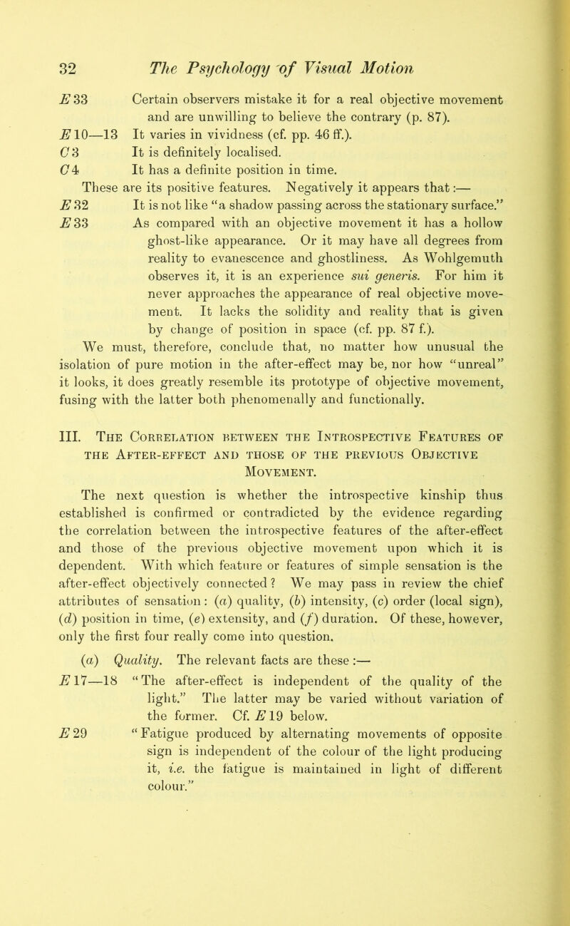 ESS Certain observers mistake it for a real objective movement and are unwilling to believe the contrary (p. 87). 7710—13 It varies in vividness (cf. pp. 46 ff.). (73 It is definitely localised. (74 It has a definite position in time. These are its positive features. Negatively it appears that:— E 32 It is not like “a shadow passing across the stationary surface.” 7733 As compared with an objective movement it has a hollow ghost-like appearance. Or it may have all degrees from reality to evanescence and ghostliness. As Wohlgemuth observes it, it is an experience sui generis. For him it never approaches the appearance of real objective move- ment. It lacks the solidity and reality that is given by change of position in space (cf. pp. 87 f.). We must, therefore, conclude that, no matter how unusual the isolation of pure motion in the after-effect may be, nor how “unreal’’ it looks, it does greatly resemble its prototype of objective movement, fusing with the latter both phenomenally and functionally. III. The Coreelation between the Introspective Features of the After-effect and those of the previous Objective Movement. The next question is whether the introspective kinship thus established is confirmed or contradicted by the evidence regarding the correlation between the introspective features of the after-effect and those of the previous objective movement upon which it is dependent. With which feature or features of simple sensation is the after-effect objectively connected? We may pass in review the chief attributes of sensation: (a) quality, (6) intensity, (c) order (local sign), (d) position in time, (e) extensity, and (/) duration. Of these, however, only the first four really come into question. (a) Quality. The relevant facts are these :— 7717—18 “The after-effect is independent of the quality of the light.” The latter may be varied without variation of the former. Cf. A19 below. E 29 “Fatigue produced by alternating movements of opposite sign is independent of the colour of the light producing it, i.e. the fatigue is maintained in light of different colour.”