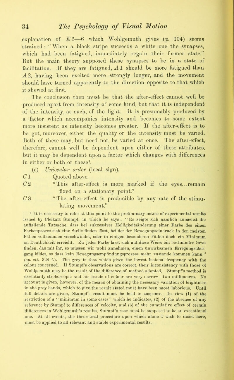 explanation of E 5—6 which Wohlgemuth gives (p. 104) seems strained : “ When a black stripe succeeds a white one the synapses, which had been fatigued, immediately regain their former state.” But the main theory supposed these synapses to be in a state of facilitation. If they are fatigued, A 1 should be more fatigued than A 2, having been excited more strongly longer, and the movement should have turned apparently to the direction opposite to that which it shewed at first. The conclusion then must be that the after-effect cannot well be produced apart from intensity of some kind, but that it is independent of the intensity, as such, of the light. It is presumably produced by a factor which accompanies intensity and becomes to some extent more insistent as intensity becomes greater. If the after-effect is to be got, moreover, either the quality or the intensity must be varied. Both of these may, but need not, be varied at once. The after-effect, therefore, cannot well be dependent upon either of these attributes, but it may be dependent upon a factor which changes with differences in either or both of these1. (c) Uniocular order (local sign). C1 Quoted above. (7 2 “This after-effect is more marked if the eyes...remain fixed on a stationary point.’5 (78 “The after-effect is producible by any rate of the stimu- lating movement.” 1 It is necessary to refer at this point to the preliminary notice of experimental results issued by Pleikart Stumpf, in which he says: “Es zeigte sich namlich zunachst die auffallende Tatsache, dass bei sukzessiver Helligkeitsanderung einer Farbe des einen Farbenpaares sich eine Stelle linden lasst, bei der der Bewegungseindruck in den meisten Fallen vollkommen verschwindet, oder in einigen besonderen Fallen doch ein Minimum an Deutlichkeit erreicht. Zu jeder Farbe lasst sich auf diese Weise ein bestimmtes Grau finden, das mit ihr, so miissen wir wohl annehmen, einen unwirksamen Erregungsiiber- gang bildet, so dass kein Bewegungsempfindungsprozess mehr zustande kommen kann ” (op. cit., 328 f.). The grey is that which gives the lowest fusional frequency with the colour concerned. If Stumpf’s observations are correct, their inconsistency with those of Wohlgemuth may be the result of the difference of method adopted. Stumpf’s method is essentially stroboscopic and his bands of colour are very narrow—two millimetres. No account is given, however, of the means of obtaining the necessary variation of brightness in the grey bands, which to give the result stated must have been most laborious. Until full details are given, Stumpf’s result must be held in suspense. In view (1) of the restriction of a “minimum in some cases” which he indicates, (2) of the absence of any reference by Stumpf to differences of velocity, and (3) of the cumulative effect of certain differences in Wohlgemuth’s results, Stumpf’s case must be supposed to be an exceptional one. At all events, the theoretical procedure upon which alone I wish to insist here, must be applied to all relevant and stable experimental results.