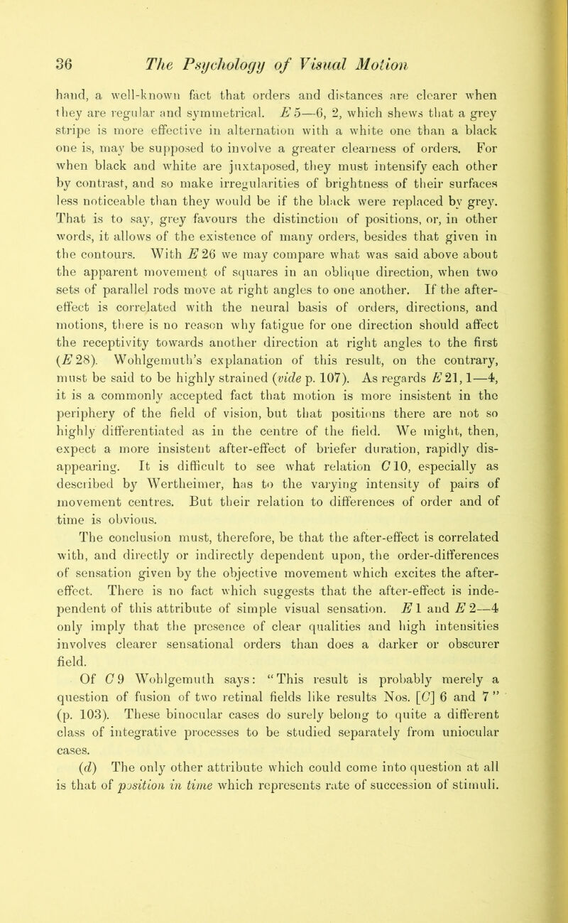 hand, a well-known fact that orders and distances are clearer when they are regular and symmetrical. Eh—6, 2, which shews that a grey stripe is more effective in alternation with a white one than a black one is, may be supposed to involve a greater clearness of orders. For when black and white are juxtaposed, they must intensify each other by contrast, and so make irregularities of brightness of their surfaces less noticeable than they would be if the black were replaced bv grey. That is to say, grey favours the distinction of positions, or, in other words, it allows of the existence of many orders, besides that given in the contours. With E 26 we may compare what was said above about the apparent movement of squares in an oblique direction, when two sets of parallel rods move at right angles to one another. If the after- effect is correlated with the neural basis of orders, directions, and motions, there is no reason why fatigue for one direction should affect the receptivity towards another direction at right angles to the first {E 28). Wohlgemuth’s explanation of this result, on the contrary, must be said to be highly strained (vide p. 107). As regards E 21,1—4, it is a commonly accepted fact that motion is more insistent in the periphery of the field of vision, but that positions there are not so highly differentiated as in the centre of the field. We might, then, expect a more insistent after-effect of briefer duration, rapidly dis- appearing. It is difficult to see what relation 010, especially as described by Wertheimer, has to the varying intensity of pairs of movement centres. But their relation to differences of order and of time is obvious. The conclusion must, therefore, be that the after-effect is correlated with, and directly or indirectly dependent upon, the order-differences of sensation given by the objective movement which excites the after- effect. There is no fact which suggests that the after-effect is inde- pendent of this attribute of simple visual sensation. El and E 2—4 only imply that the presence of clear qualities and high intensities involves clearer sensational orders than does a darker or obscurer field. Of G 9 Wohlgemuth says: ‘‘This result is probably merely a question of fusion of two retinal fields like results Nos. [G] 6 and 7 ” (p. 103). These binocular cases do surely belong to quite a different class of integrative processes to be studied separately from uniocular cases. (d) The only other attribute which could come into question at all is that of 'position in time which represents rate of succession of stimuli.