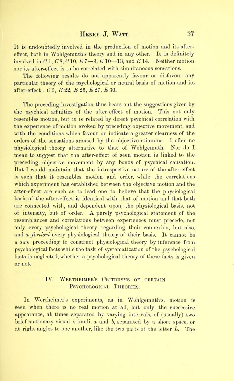 It is undoubtedly involved in the production of motion and its after- effect, both in Wohlgemuth’s theory and in any other. It is definitely involved in G 1, (78, G10, E 7—9, E 10—13, and E 14. Neither motion nor its after-effect is to be correlated with simultaneous sensations. The following results do not apparently favour or disfavour any particular theory of the psychological or neural basis of motion and its after-effect: C 5, E 22, E 25, E 27, #30. The preceding investigation thus bears out the suggestions given by the psychical affinities of the after-effect of motion. This not only resembles motion, but it is related by direct psychical correlation with the experience of motion evoked by preceding objective movement, and with the conditions which favour or indicate a greater clearness of the orders of the sensations aroused by the objective stimulus. I offer no physiological theory alternative to that of Wohlgemuth. Nor do I mean to suggest that the after-effect of seen motion is linked to the preceding objective movement by any bonds of psychical causation. But I would maintain that the introspective nature of the after-effect is such that it resembles motion and order, while the correlations which experiment has established between the objective motion and the after-effect are such as to lead one to believe that the physiological basis of the after-effect is identical with that of motion and that both are connected with, and dependent upon, the physiological basis, not of intensity, but of order. A purely psychological statement of the resemblances and correlations between experiences must precede, not only every psychological theory regarding their connexion, but also, and a fortiori every physiological theory of their basis. It cannot be a safe proceeding to construct physiological theory by inference from psychological facts while the task of systematization of the psychological facts is neglected, whether a psychological theory of these facts is given or not. IY. Wertheimer’s Criticisms of certain Psychological Theories. In Wertheimer’s experiments, as in Wohlgemuth’s, motion is seen when there is no real motion at all, but only the successive appearance, at times separated by varying intervals, of (usually) two brief stationary visual stimuli, a and b, separated by a short space, or at right angles to one another, like the two parts of the letter L. The