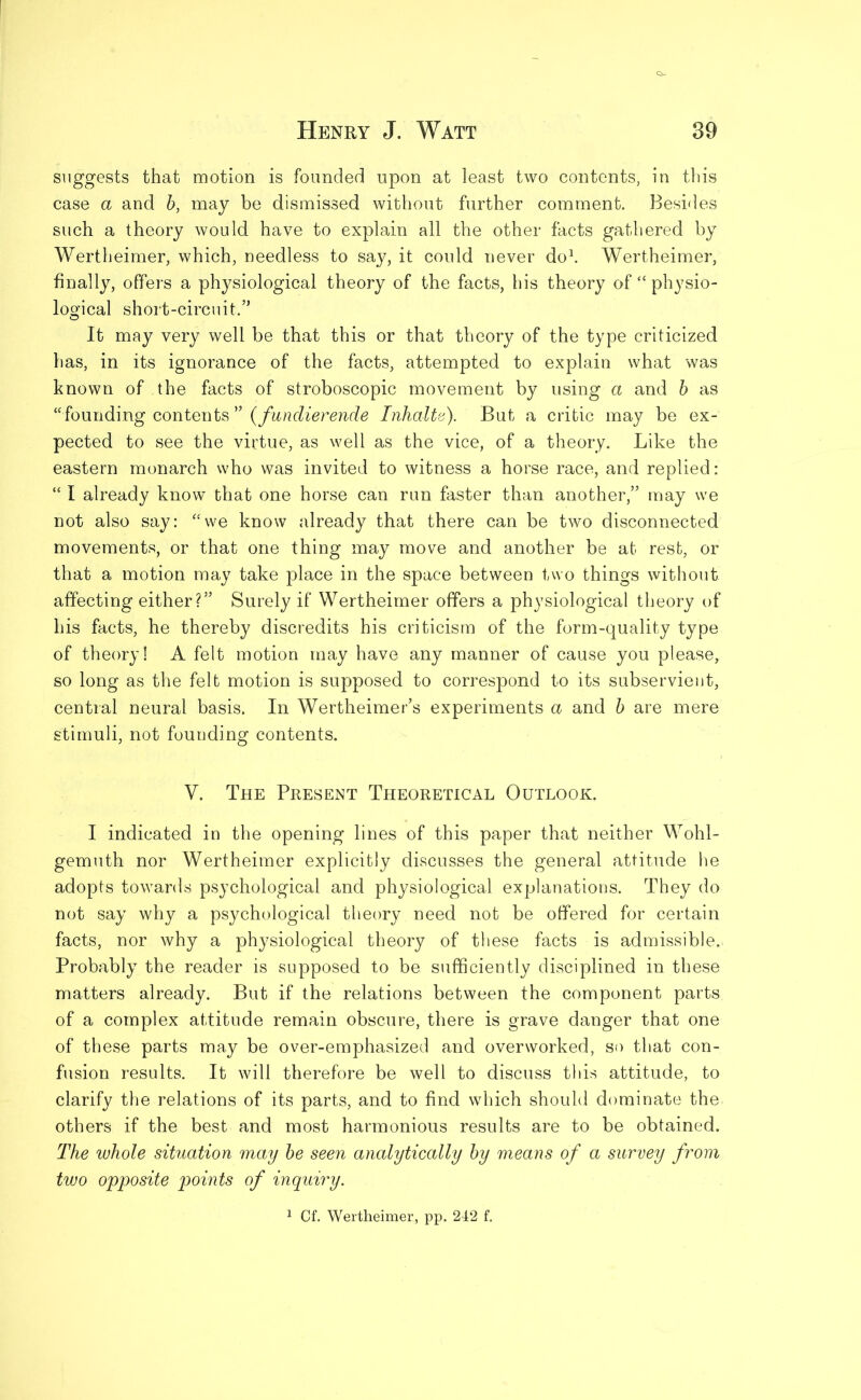 suggests that motion is founded upon at least two contents, in this case a and b, may be dismissed without further comment. Besides such a theory would have to explain all the other facts gathered by Wertheimer, which, needless to say, it could never do1. Wertheimer, finally, offers a physiological theory of the facts, his theory of “ physio- logical short-circuit,” It may very well be that this or that theory of the type criticized has, in its ignorance of the facts, attempted to explain what was known of the facts of stroboscopic movement by using a and b as “founding contents ” (fundierende Inhalte). But a critic may be ex- pected to see the virtue, as well as the vice, of a theory. Like the eastern monarch who was invited to witness a horse race, and replied: “ I already know that one horse can run faster than another,” may we not also say: “we know already that there can be two disconnected movements, or that one thing may move and another be at rest, or that a motion may take place in the space between two things without affecting either?” Surely if Wertheimer offers a physiological theory of his facts, he thereby discredits his criticism of the form-quality type of theory! A felt motion may have any manner of cause you please, so long as the felt motion is supposed to correspond to its subservient, central neural basis. In Wertheimer’s experiments a and b are mere stimuli, not founding contents. V. The Present Theoretical Outlook. I indicated in the opening lines of this paper that neither Wohl- gemuth nor Wertheimer explicitly discusses the general attitude he adopts towards psychological and physiological explanations. They do not say why a psychological theory need not be offered for certain facts, nor why a physiological theory of these facts is admissible. Probably the reader is supposed to be sufficiently disciplined in these matters already. But if the relations between the component parts of a complex attitude remain obscure, there is grave danger that one of these parts may be over-emphasized and overworked, so that con- fusion results. It will therefore be well to discuss this attitude, to clarify the relations of its parts, and to find which should dominate the. others if the best and most harmonious results are to be obtained. The whole situation may be seen analytically by means of a survey from two opposite points of inquiry. 1 Cf. Wertheimer, pp. 242 f.
