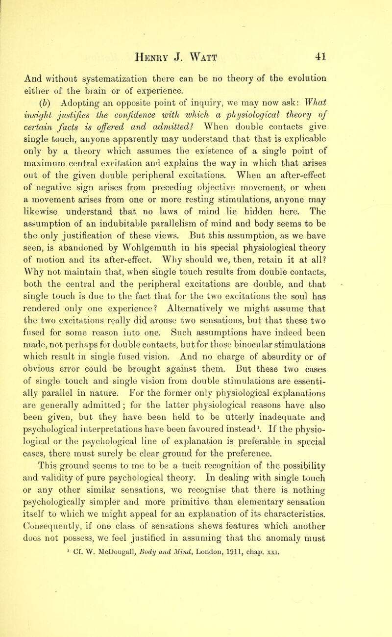 And without systematization there can be no theory of the evolution either of the brain or of experience. (b) Adopting an opposite point of inquiry, we may now ask: What insight justifies the confidence with which a physiological theory of certain facts is offered and admitted? When double contacts give single touch, anyone apparently may understand that that is explicable only by a theory which assumes the existence of a single point of maximum central excitation and explains the way in which that arises out of the given double peripheral excitations. When an after-effect of negative sign arises from preceding objective movement, or when a movement arises from one or more resting stimulations, anyone may likewise understand that no laws of mind lie hidden here. The assumption of an indubitable parallelism of mind and body seems to be the only justification of these views. But this assumption, as we have seen, is abandoned by Wohlgemuth in his special physiological theory of motion and its after-effect. Why should we, then, retain it at all? Why not maintain that, when single touch results from double contacts, both the central and the peripheral excitations are double, and that single touch is due to the fact that for the two excitations the soul has rendered only one experience? Alternatively we might assume that the two excitations really did arouse two sensations, but that these two fused for some reason into one. Such assumptions have indeed been made, not perhaps for double contacts, but for those binocular stimulations which result in single fused vision. And no charge of absurdity or of obvious error could be brought against them. But these two cases of single touch and single vision from double stimulations are essenti- ally parallel in nature. For the former only physiological explanations are generally admitted; for the latter physiological reasons have also been given, but they have been held to be utterly inadequate and psychological interpretations have been favoured instead1. If the physio- logical or the psychological line of explanation is preferable in special cases, there must surely be clear ground for the preference. This ground seems to me to be a tacit recognition of the possibility and validity of pure psychological theory. In dealing with single touch or any other similar sensations, we recognise that there is nothing psychologically simpler and more primitive than elementary sensation itself to which we might appeal for an explanation of its characteristics. Consequently, if one class of sensations shews features which another does not possess, we feel justified in assuming that the anomaly must 1 Cf. W. McDougall, Body and Mind, London, 1911, chap. xxi.
