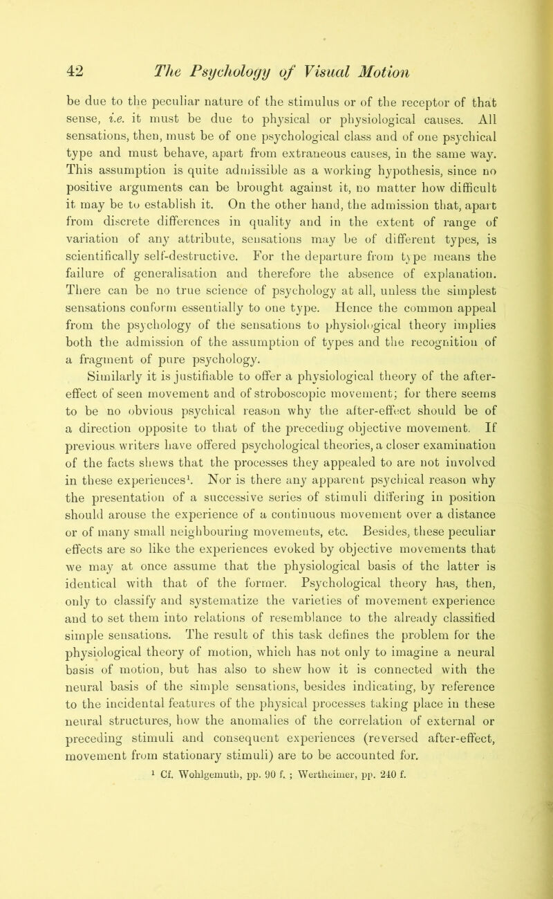 be due to the peculiar nature of the stimulus or of the receptor of that sense, i.e. it must be due to physical or physiological causes. All sensations, then, must be of one psychological class and of one psychical type and must behave, apart from extraneous causes, in the same way. This assumption is quite admissible as a working hypothesis, since no positive arguments can be brought against it, no matter how difficult it may be to establish it. On the other hand, the admission that, apart from discrete differences in quality and in the extent of range of variation of any attribute, sensations may be of different types, is scientifically self-destructive. For the departure from type means the failure of generalisation and therefore the absence of explanation. There can be no true science of psychology at all, unless the simplest sensations conform essentially to one type. Hence the common appeal from the psychology of the sensations to physiological theory implies both the admission of the assumption of types and the recognition of a fragment of pure psychology. Similarly it is justifiable to offer a physiological theory of the after- effect of seen movement and of stroboscopic movement; for there seems to be no obvious psychical reason why the after-effect should be of a direction opposite to that of the preceding objective movement. If previous, writers have offered psychological theories, a closer examination of the facts shews that the processes they appealed to are not involved in these experiences1. Nor is there any apparent psychical reason why the presentation of a successive series of stimuli differing in position should arouse the experience of a continuous movement over a distance or of many small neighbouring movements, etc. Besides, these peculiar effects are so like the experiences evoked by objective movements that we may at once assume that the physiological basis of the latter is identical with that of the former. Psychological theory has, then, only to classify and systematize the varieties of movement experience and to set them into relations of resemblance to the already classified simple sensations. The result of this task defines the problem for the physiological theory of motion/which has not only to imagine a neural basis of motion, but has also to shew how it is connected with the neural basis of the simple sensations, besides indicating, by reference to the incidental features of the physical processes taking place in these neural structures, how the anomalies of the correlation of external or preceding stimuli and consequent experiences (reversed after-effect, movement from stationary stimuli) are to be accounted for. 1 Cf. Wohlgemuth, pp. 90 h ; Wertheimer, pp. 240 f.