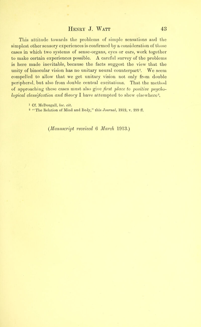 This attitude towards the problems of simple sensations aud the simplest other sensory experiences is confirmed by a consideration of those cases in which two systems of sense-organs, eyes or ears, work together to make certain experiences possible. A careful survey of the problems is here made inevitable, because the facts suggest the view that the unity of binocular vision has no unitary neural counterpart1. We seem compelled to allow that we get unitary vision not only from double peripheral, but also from double central excitations. That the method of approaching these cases must also give first place to positive psycho- logical classification and theory I have attempted to shew elsewhere2. 1 Cf. McDougall, loc. cit. 2 “ The Relation of Mind and Body,” this Journal, 1912, v. 299 ff. {Manuscript received 6 March 1913.)