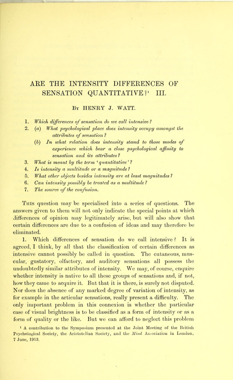 ARE THE INTENSITY DIFFERENCES OF SENSATION QUANTITATIVE?' III. By henry J. watt. 1. Which differences of sensation do we call intensive 1 2. (a) What 'psychological place does intensity occupy amongst the attrih'dtes of sensation (h) In what relation does intensity stand to those modes of experience which hear a close psychological affinity to sensation and its attributes ? 3. What is meant by the term '‘quantitative ’ ? 4. Is intensity a multitude or a magnitude ? 5. What other objects besides intensity are at least magnitudes ? 6. Can intensity possibly be treated as a multitude ? 7. The source of the confusion. This question may be specialised into a series of questions. The answers given to them will not only indicate the special points at which differences of opinion may legitimately arise, but will also show that certain differences are due to a confusion of ideas and may therefore be eliminated. 1. Which differences of sensation do we call intensive ? It is agreed, I think, by all that the classification of certain differences as intensive cannot possibly be called in question. The cutaneous, mus- cular, gustatory, olfactory, and auditory sensations all possess the undoubtedly similar attributes of intensity. We may, of course, enquire whether intensity is native to all these groups of sensations and, if not, how they came to acquire it. But that it is there, is surely not disputed. Nor does the absence of any marked degree of variation of intensity, as for example in the articular sensations, really present a difficulty. The only important problem in this connexion is whether the particular case of visual brightness is to be classified as a form of intensity or as a form of quality or the like. But we can afford to neglect this problem 1 A contribution to the Sympo.siuni presented at the Joint Meeting of the British Psychological Society, the Aristotelian Society, and the Mbid Association in London, 7 June, 1913.