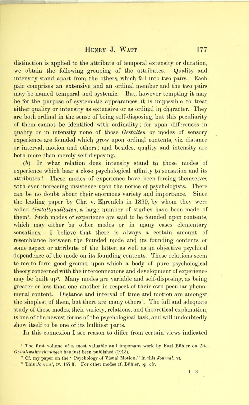 disbinction is applied to the attribute of temporal extensity or duration, we obtain the following grouping of the attributes. Quality and intensity stand apart from the others, which fall into two pairs. Each pair comprises an extensive and an ordinal member and the two pairs may be named temporal and systemic. But, however tempting it may be for the purpose of systematic appearances, it is impossible to treat either quality or intensity as extensive or as ordiaal in character. They are both ordinal in the sense of being self-disposing, but this peculiarity of them cannot be identified with ordinality; fo:^ upon differences in quality or in intensity none of those Gestalten op modes of sensory experience are founded which grow upon ordinal CQntents, viz. distance or interval, motion and others; apd besides, quality and intensity are both more than merely self-disposing. (b) In what relation does intensity stand to those modes of experience which bear a close psychological affinity to sensation and its attributes ? These modes of experience have been forcing themselves with ever increasing insistence upon the notice of psychologists. There can be no doubt about their epormous variety apd importance. Since the leading paper by Chr. V. Efirenfels in 1890, by whom they were called Gestaltqualitatm, a large number of studies have been made of them\ Such modes of experience are said bo be founded upon contents, which may either be other modes or in ipapy cases elementary sensations. I belipve that there is always a certain amount of resemblance between the founded mode and ite founding contents or some aspect or attribute of the latter, as well a^ an objective psychical dependence of the mode on its founding contents. These relations seem to me to form good ground upon which a body of pure psychological theory concerned with the interconnexions apd development of experience may be built up^. Many modes are variable and self-disposing, as being greater or less than one another in respect of their own peculiar pheno- menal content. Distance and interval of time and motion are amongst the simplest of them, but there are many others^. The full and adequate study of these modes, their variety, relations, and theoretical explanation, is one of the newest forms of the psychological task, and will undoubtedly show itself to be one of its bulkiest parts. In this connexion I see reason to differ from certain views indicated 1 The first volume of a most valuable and important work by Karl Biihler on Die Gestaltwalirnehnmngen has just been published (1918). Cf. my paper on the “ Psychology of Visual Motion,” in this Journal, vi, ^ This Journal, iv. 157 ff. For other modes cf. Biihler, op. cit. 1—3
