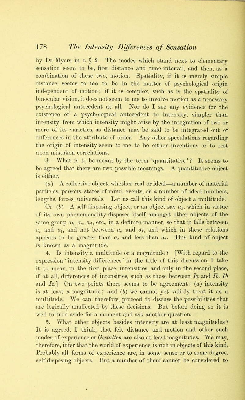 by Dr Myers in i. § 2. The modes which stand next to elementary sensation seem to be, first distance and time-interval, and then, as a combination of these two, motion. Spatiality, if it is merely simple distance, seems to me to be in the matter of psychological origin independent of motion; if it is complex, such as is the spatiality of binocular vision, it does not seem to me to involve motion as a necessary psychological antecedent at all. Nor do I see any evidence for the existence of a psychological antecedent to intensity, simpler than intensity, from which intensity might arise by the integration of two or more of its varieties, as distance may be said to be integrated out of differences in the attribute of order. Any other speculations regarding the origin of intensity seem to me to be either inventions or to rest upon mistaken correlations. 3. What is to be meant by the term ‘ quantitative ’ ? It seems to be agreed that there are two possible meanings. A quantitative object is either, (a) A collective object, whether real or ideal—a number of material particles, persons, states of mind, events, or a number of ideal numbers, lengths, forces, universals. Let us call this kind of object a multitude. Or (6) A self-disposing object, or an object say which in virtue of its own phenomenality disposes itself amongst other objects of the same group «&, ac, aa, etc., in a definite manner, so that it falls between ar and and not between and Of, and which in these relations appears to be greater than and less than This kind of object is known as a magnitude. 4. Is intensity a multitude or a magnitude ? [With regard to the expression ‘intensity differences’ in the title of this discussion, I take it to mean, in the first place, intensities, and only in the second place, if at all, differences of intensities, such as those between la and Ih, lb and 7c.] On two points there seems to be agreement: (a) intensity is at least a magnitude; and (6) we cannot yet validly treat it as a multitude. We can, therefore, proceed to discuss the possibilities that are logically unaffected by these decisions. But before doing so it is well to turn aside for a moment and ask another question. 5. What other objects besides intensity are at least magnitudes ? It is agreed, I think, that felt distance and motion and other such modes of experience or Oestalten are also at least magnitudes. We may, therefore, infer that the world of experience is rich in objects of this kind. Probably all forms of experience are, in some sense or to some degree, self-disposing objects. But a number of them cannot be considered to