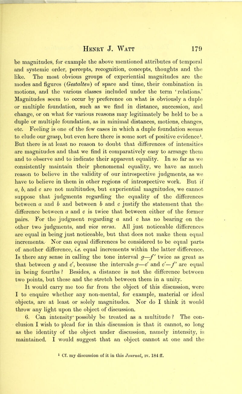 be magnitudes, for example the above mentioned attributes of temporal and systemic order, percepts, recognition, concepts, thoughts and the like. The most obvious groups of experiential magnitudes are the modes and figures (Gestalten) of space and time, their combination in motions, and the various classes included under the term ‘relations.’ Magnitudes seem to occur by preference on what is obviously a duple or multiple foundation, such as we find in distance, succession, and change, or on what for various reasons may legitimately be held to be a duple or multiple foundation, as in minimal distances, motions, changes, etc. Feeling is one of the few cases in which a duple foundation seems to elude our grasp, but even here there is some sort of positive evidenced But there is at least no reason to doubt that differences of intensities are magnitudes and that we find it comparatively easy to arrange them and to observe and to indicate their apparent equality. In so far as we consistently maintain their phenomenal equality, we have as much reason to believe in the validity of our introspective judgments, as we have to believe in them in other regions of introspective work. But if a, b, and c are not multitudes, but experiential magnitudes, we cannot suppose that judgments regarding the equality of the differences between a and b and between b and c justify the statement that the difference between a and c is twice that between either of the former pairs. For the judgment regarding a and c has no bearing on the other two judgments, and vice versa. All just noticeable differences are equal in being just noticeable, but that does not make them equal increments. Nor can equal differences be considered to be equal parts of another difference, i.e. equal increments within the latter difference. Is there any sense in calling the tone interval g—-f' twice as great as that between g and c', because the intervals g—c' and c— f' are equal in being fourths ? Besides, a distance is not the difference between two points, but these and the stretch between them in a unity. It would carry me too far from the object of this discussion, were I to enquire whether any non-mental, for example, material or ideal objects, are at least or solely magnitudes. Nor do I think it would throw any light upon the object of discussion. 6. Can intensity possibly be treated as a multitude ? The con- clusion I wish to plead for in this discussion is that it cannot, so long as the identity of the object under discussion, namely intensity, is maintained. I would suggest that an object cannot at one and the 1 Cf. my discussion of it in this Journal^ iv. 184 ff.