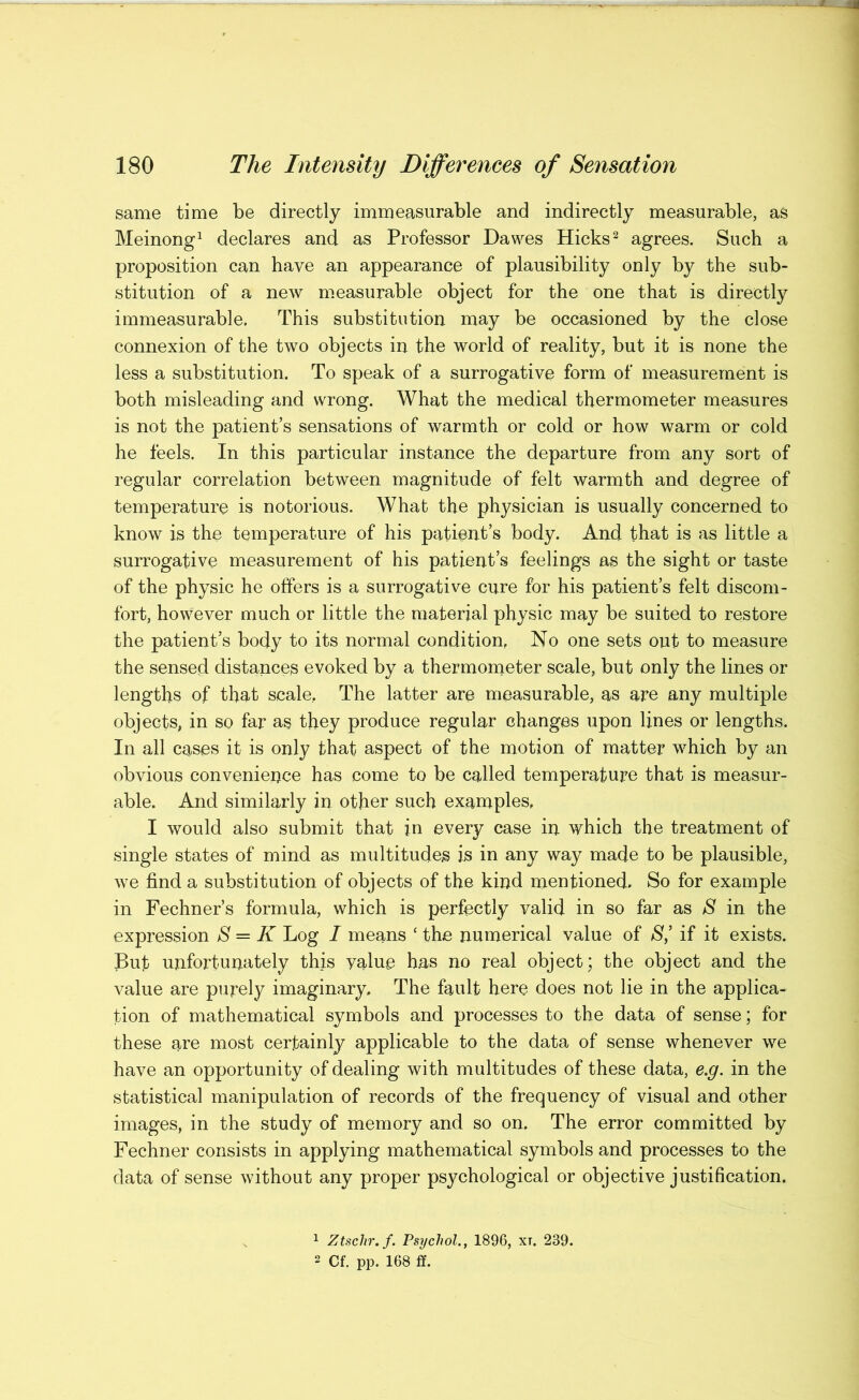 same time be directly immeasurable and indirectly measurable, as Meinong^ declares and as Professor Dawes Hicks ^ agrees. Such a proposition can have an appearance of plausibility only by the sub- stitution of a new m.easurable object for the one that is directly immeasurable. This substitution may be occasioned by the close connexion of the two objects in the world of reality, but it is none the less a substitution. To speak of a surrogative form of measurement is both misleading and wrong. What the medical thermometer measures is not the patient’s sensations of warmth or cold or how warm or cold he feels. In this particular instance the departure from any sort of regular correlation between magnitude of felt warmth and degree of temperature is notorious. Whafc the physician is usually concerned to know is the temperature of his patient’s body. And that is as little a surrogative measurement of his patient’s feelings as the sight or taste of the physic he offers is a surrogative cure for his patient’s felt discom- fort, however much or little the material physic may be suited to restore the patient’s body to its normal condition, No one sets out to measure the sensed distances evoked by a thermometer scale, but only the lines or lengths of that scale, The latter are measurable, as are any multiple objects, in so far as they produce regular changes upon lines or lengths. In all cases it is only that aspect of the motion of matter which by an obvious convenieijce has come to be called temperature that is measur- able. And similarly in other such examples, I would also submit that in every case in which the treatment of single states of mind as multitudes is in any way made to be plausible, we find a substitution of objects of the kind mentioned. So for example in Fechner’s formula, which is perfectly valid in so far as S in the expression S = K Log I means ‘ the numerical value of S,’ if it exists. But unfortunately this value has no real object; the object and the value are purely imaginary. The fault here does not lie in the applica- tion of mathematical symbols and processes to the data of sense; for these are most certainly applicable to the data of sense whenever we have an opportunity of dealing with multitudes of these data, e.g. in the statistical manipulation of records of the frequency of visual and other images, in the study of memory and so on. The error committed by Fechner consists in applying mathematical symbols and processes to the data of sense without any proper psychological or objective justification. ^ Ztschr.f. Psychol., 1896, xt. 239. 2 Cf. pp. 168 ff.