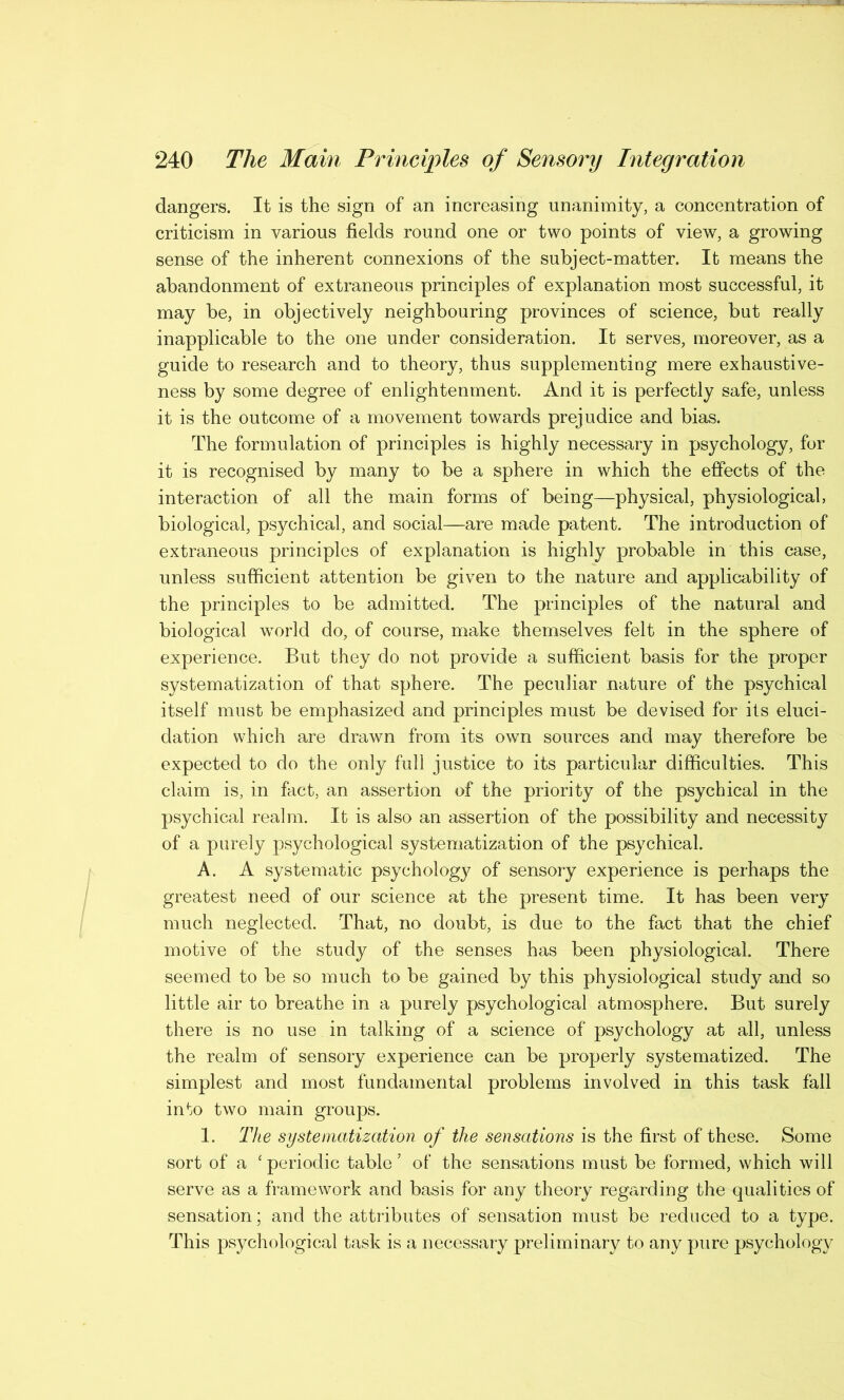 dangers. It is the sign of an increasing unanimity, a concentration of criticism in various fields round one or two points of view, a growing sense of the inherent connexions of the subject-matter. It means the abandonment of extraneous principles of explanation most successful, it may be, in objectively neighbouring provinces of science, but really inapplicable to the one under consideration. It serves, moreover, as a guide to research and to theory, thus supplementing mere exhaustive- ness by some degree of enlightenment. And it is perfectly safe, unless it is the outcome of a movement towards prejudice and bias. The formulation of principles is highly necessary in psychology, for it is recognised by many to be a sphere in which the effects of the interaction of all the main forms of being—physical, physiological, biological, psychical, and social—are made patent. The introduction of extraneous principles of explanation is highly probable in this case, unless sufficient attention be given to the nature and applicability of the principles to be admitted. The principles of the natural and biological wTorld do, of course, make themselves felt in the sphere of experience. But they do not provide a sufficient basis for the proper systematization of that sphere. The peculiar nature of the psychical itself must be emphasized and principles must be devised for its eluci- dation which are drawn from its own sources and may therefore be expected to do the only full justice to its particular difficulties. This claim is, in fact, an assertion of the priority of the psychical in the psychical realm. It is also an assertion of the possibility and necessity of a purely psychological systematization of the psychical. A. A systematic psychology of sensory experience is perhaps the greatest need of our science at the present time. It has been very much neglected. That, no doubt, is due to the fact that the chief motive of the study of the senses has been physiological. There seemed to be so much to be gained by this physiological study and so little air to breathe in a purely psychological atmosphere. But surely there is no use in talking of a science of psychology at all, unless the realm of sensory experience can be properly systematized. The simplest and most fundamental problems involved in this task fall into two main groups. 1. The systematization of the sensations is the first of these. Some sort of a ‘periodic table’ of the sensations must be formed, which will serve as a framework and basis for any theory regarding the qualities of sensation; and the attributes of sensation must be reduced to a type. This psychological task is a necessary preliminary to any pure psychology