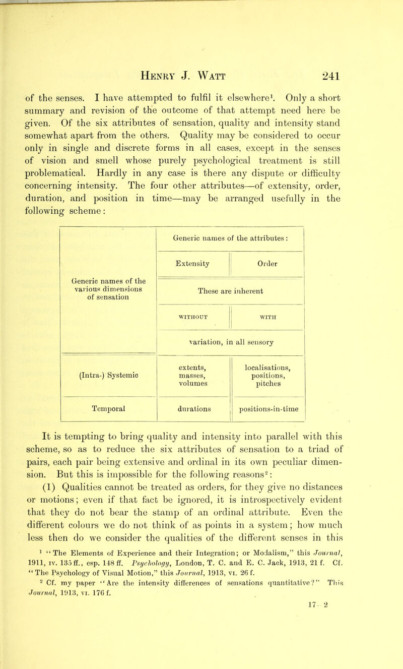 of the senses. I have attempted to fulfil it elsewhere1. Only a short summary and revision of the outcome of that attempt need here he given. Of the six attributes of sensation, quality and intensity stand somewhat apart from the others. Quality may be considered to occur only in single and discrete forms in all cases, except in the senses of vision and smell whose purely psychological treatment is still problematical. Hardly in any case is there any dispute or difficulty concerning intensity. The four other attributes—of extensity, order, duration, and position in time—may be arranged usefully in the following scheme: Generic names of the various dimensions of sensation Generic names of the attributes : Extensity Order These are inherent WITHOUT WITH variation, in all sensory extents, localisations, (Intra-)'Systemic masses, positions, volumes pitches Temporal durations positions-in-time It is tempting to bring quality and intensity into parallel with this scheme, so as to reduce the six attributes of sensation to a triad of pairs, each pair being extensive and ordinal in its own peculiar dimen- sion. But this is impossible for the following reasons2: (1) Qualities cannot be treated as orders, for they give no distances or motions; even if that fact be ignored, it is introspectively evident that they do not bear the stamp of an ordinal attribute. Even the different colours we do not think of as points in a system; how much less then do we consider the qualities of the different senses in this 1 “The Elements of Experience and their Integration; or Modalism,” this Journal, 1911, iv. 135 ff., esp. 148 ff. Psychology, London, T. C. and E. C. Jack, 1913, 21 f. Cf. “ The Psychology of Visual Motion,” this Journal, 1913, vi. 26 f. 2 Cf. my paper “Are the intensity differences of sensations quantitative?” This Journal, 1913, vi. 176 f. 17 2
