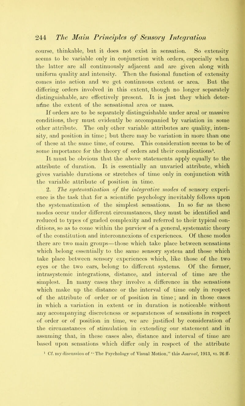 course, thinkable, but it does not exist in sensation. So extensity seems to be variable only in conjunction with orders, especially when the latter are all continuously adjacent and are given along with uniform quality and intensity. Then the fusional function of extensity comes into action and we get continuous extent or area. But the differing orders involved in this extent, though no longer separately distinguishable, are effectively present. It is just they which deter- mine the extent of the sensational area or mass. If orders are to be separately distinguishable under areal or massive conditions, they must evidently be accompanied by variation in some other attribute. The only other variable attributes are quality, inten- sity, and position in time; but there may be variation in more than one of these at the same time, of course. This consideration seems to be of some importance for the theory of orders and their complications1. It must be obvious that the above statements apply equally to the attribute of duration. It is essentially an unvaried attribute, which gives variable durations or stretches of time only in conjunction with the variable attribute of position in time. 2. The systematization of the integrative modes of sensory experi- ence is the task that for a scientific psychology inevitably follows upon the systematization of the simplest sensations. In so far as these modes occur under different circumstances, they must be identified and reduced to types of graded complexity and referred to their typical con- ditions, so as to come within the purview of a general, systematic theory of the constitution and interconnexions of experiences. Of these modes there are two main groups—those which take place between sensations wdiich belong essentially to the same sensory system and those which take place between sensory experiences which, like those of the two eyes or the two ears, belong to different systems. Of the former, intrasystemic integrations, distance, and interval of time are the simplest. In many cases they involve a difference in the sensations which make up the distance or the interval of time only in respect of the attribute of order or of position in time; and in those cases in which a variation in extent or in duration is noticeable without any accompanying discreteness or separateness of sensations in respect of order or of position in time, we are justified by consideration of the circumstances of stimulation in extending our statement and in assuming that, in these cases also, distance and interval of time are based upon sensations which differ only in respect of the attribute 1 Cf. my discussion of The Psychology of Visual Motion,” this Journal, 1918, vi. 26 ff-