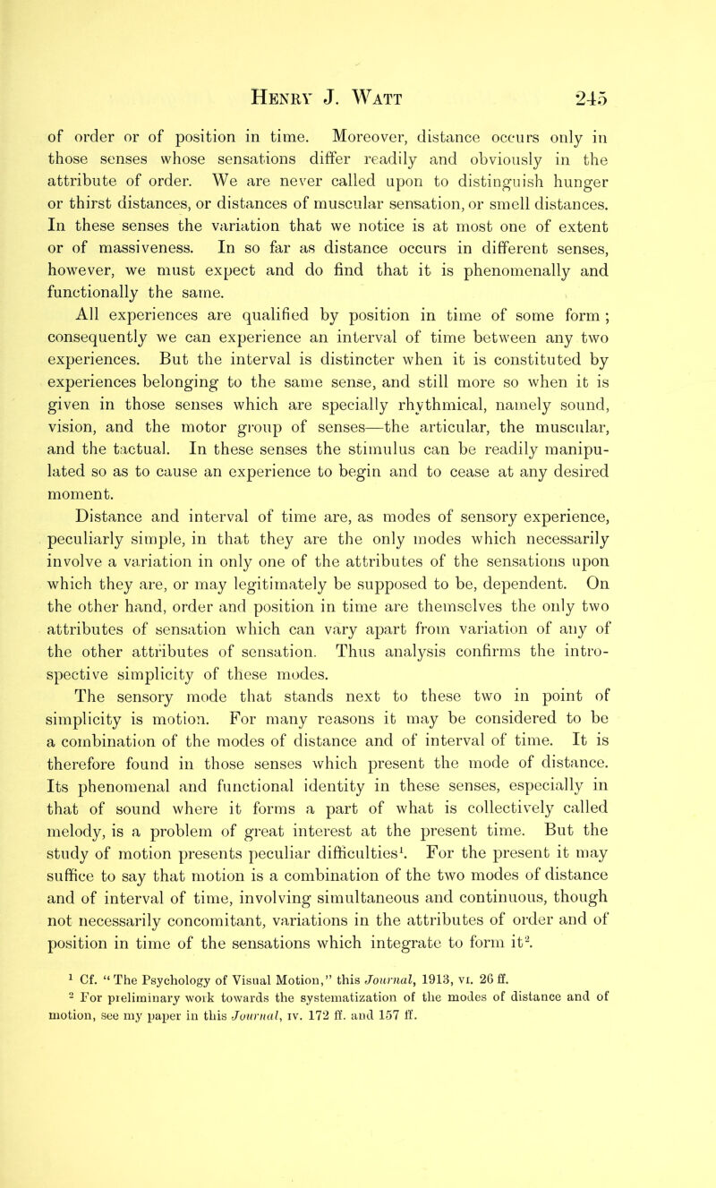 of order or of position in time. Moreover, distance occurs only in those senses whose sensations differ readily and obviously in the attribute of order. We are never called upon to distinguish hunger or thirst distances, or distances of muscular sensation, or smell distances. In these senses the variation that we notice is at most one of extent or of massiveness. In so far as distance occurs in different senses, however, we must expect and do find that it is phenomenally and functionally the same. All experiences are qualified by position in time of some form ; consequently we can experience an interval of time between any two experiences. But the interval is distincter when it is constituted by experiences belonging to the same sense, and still more so when it is given in those senses which are specially rhythmical, namely sound, vision, and the motor group of senses—the articular, the muscular, and the tactual. In these senses the stimulus can be readily manipu- lated so as to cause an experience to begin and to cease at any desired moment. Distance and interval of time are, as modes of sensory experience, peculiarly simple, in that they are the only modes which necessarily involve a variation in only one of the attributes of the sensations upon which they are, or may legitimately be supposed to be, dependent. On the other hand, order and position in time are themselves the only two attributes of sensation which can vary apart from variation of any of the other attributes of sensation. Thus analysis confirms the intro- spective simplicity of these modes. The sensory mode that stands next to these two in point of simplicity is motion. For many reasons it may be considered to be a combination of the modes of distance and of interval of time. It is therefore found in those senses which present the mode of distance. Its phenomenal and functional identity in these senses, especially in that of sound where it forms a part of what is collectively called melody, is a problem of great interest at the present time. But the study of motion presents peculiar difficulties1. For the present it may suffice to say that motion is a combination of the two modes of distance and of interval of time, involving simultaneous and continuous, though not necessarily concomitant, variations in the attributes of order and of position in time of the sensations which integrate to form it2. 1 Cf. “ The Psychology of Visual Motion,” this Journal, 1913, vi. 26 ff. 2 For preliminary work towards the systematization of the modes of distance and of motion, see my paper in this Journal, iv. 172 ff. and 157 ff.