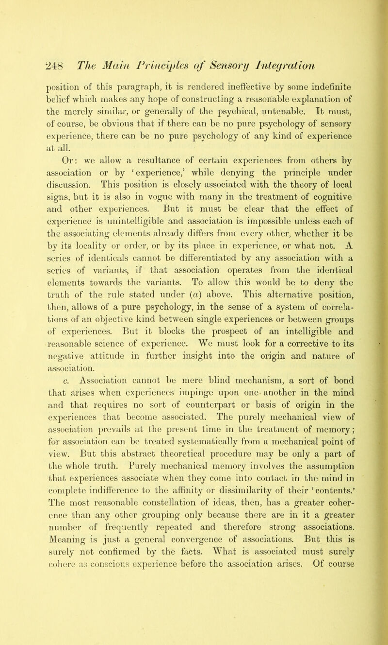 position of this paragraph, it is rendered ineffective by some indefinite belief which makes any hope of constructing a reasonable explanation of the merely similar, or generally of the psychical, untenable. It must, of course, be obvious that if there can be no pure psychology of sensory experience, there can be no pure psychology of any kind of experience at all. Or: we allow a resultance of certain experiences from others by association or by ‘ experience/ while denying the principle under discussion. This position is closely associated with the theory of local signs, but it is also in vogue with many in the treatment of cognitive and other experiences. But it must be clear that the effect of experience is unintelligible and association is impossible unless each of the associating elements already differs from every other, whether it be by its locality or order, or by its place in experience, or what not. A series of identicals cannot be differentiated by any association with a series of variants, if that association operates from the identical elements towards the variants. To allow this would be to deny the truth of the rule stated under (a) above. This alternative position, then, allows of a pure psychology, in the sense of a system of correla- tions of an objective kind between single experiences or between groups of experiences. But it blocks the prospect of an intelligible and reasonable science of experience. We must look for a corrective to its negative attitude in further insight into the origin and nature of association. c. Association cannot be mere blind mechanism, a sort of bond that arises when experiences impinge upon one another in the mind and that requires no sort of counterpart or basis of origin in the experiences that become associated. The purely mechanical view of association prevails at the present time in the treatment of memory; for association can be treated systematically from a mechanical point of view. But this abstract theoretical procedure may be only a part of the whole truth. Purely mechanical memory involves the assumption that experiences associate when they come into contact in the mind in complete indifference to the affinity or dissimilarity of their ‘contents.’ The most reasonable constellation of ideas, then, has a greater coher- ence than any other grouping only because there are in it a greater number of frequently repeated and therefore strong associations. Meaning is just a general convergence of associations. But this is surely not confirmed by the facts. What is associated must surely cohere as conscious experience before the association arises. Of course