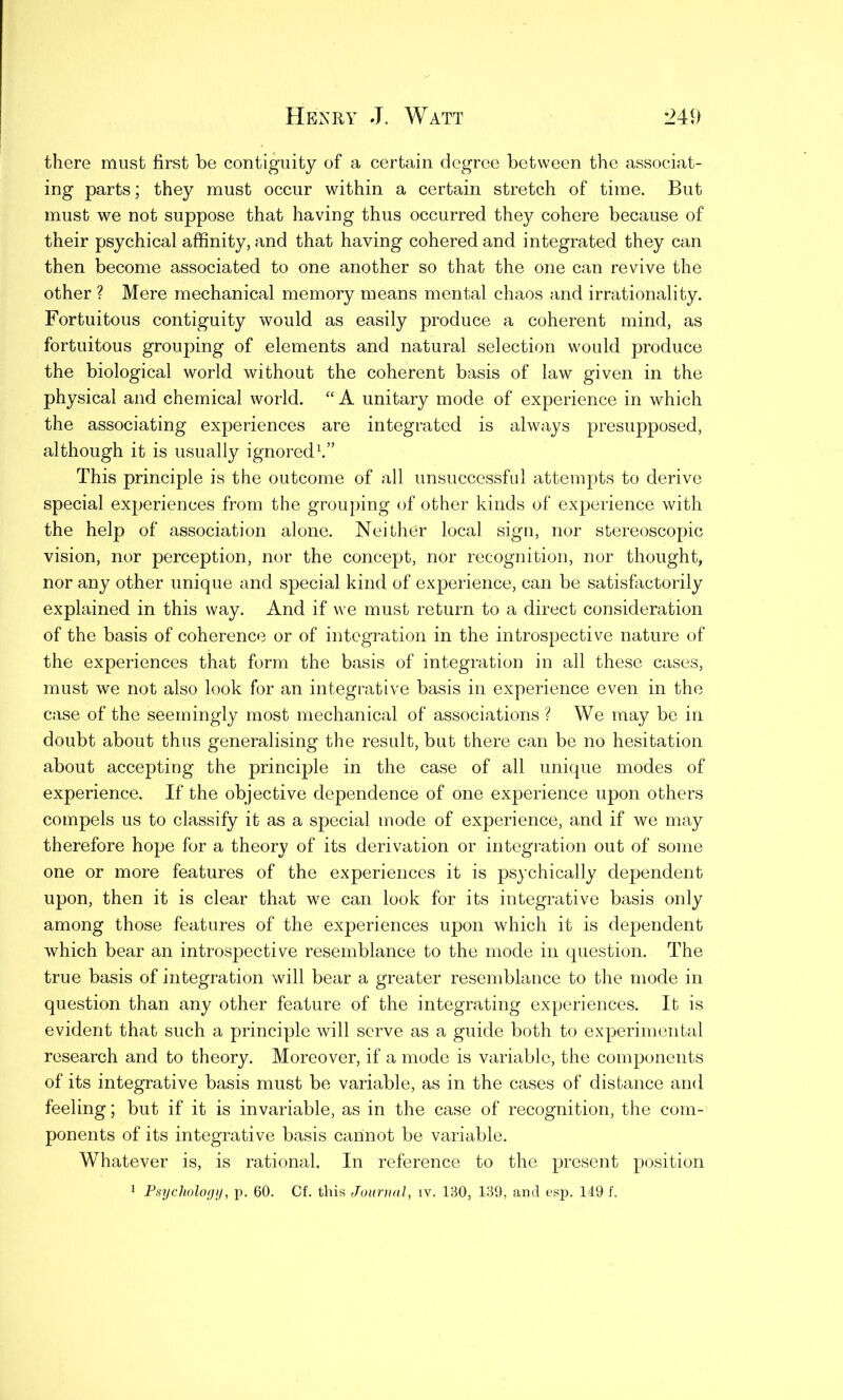 there must first be contiguity of a certain degree between the associat- ing parts; they must occur within a certain stretch of time. But must we not suppose that having thus occurred they cohere because of their psychical affinity, and that having cohered and integrated they can then become associated to one another so that the one can revive the other ? Mere mechanical memory means mental chaos and irrationality. Fortuitous contiguity would as easily produce a coherent mind, as fortuitous grouping of elements and natural selection would produce the biological world without the coherent basis of law given in the physical and chemical world. “ A unitary mode of experience in which the associating experiences are integrated is always presupposed, although it is usually ignored1.” This principle is the outcome of all unsuccessful attempts to derive special experiences from the grouping of other kinds of experience with the help of association alone. Neither local sign, nor stereoscopic vision, nor perception, nor the concept, nor recognition, nor thought, nor any other unique and special kind of experience, can be satisfactorily explained in this way. And if we must return to a direct consideration of the basis of coherence or of integration in the introspective nature of the experiences that form the basis of integration in all these cases, must we not also look for an integrative basis in experience even in the case of the seemingly most mechanical of associations ? We may be in doubt about thus generalising the result, but there can be no hesitation about accepting the principle in the case of all unique modes of experience. If the objective dependence of one experience upon others compels us to classify it as a special mode of experience, and if we may therefore hope for a theory of its derivation or integration out of some one or more features of the experiences it is psychically dependent upon, then it is clear that we can look for its integrative basis only among those features of the experiences upon which it is dependent which bear an introspective resemblance to the mode in question. The true basis of integration will bear a greater resemblance to the mode in question than any other feature of the integrating experiences. It is evident that such a principle will serve as a guide both to experimental research and to theory. Moreover, if a mode is variable, the components of its integrative basis must be variable, as in the cases of distance and feeling; but if it is invariable, as in the case of recognition, the com- ponents of its integrative basis cannot be variable. Whatever is, is rational. In reference to the present position 1 Psychology, p. 60. Of. this Journal, iv. 130, 139, and esp. 149 f.