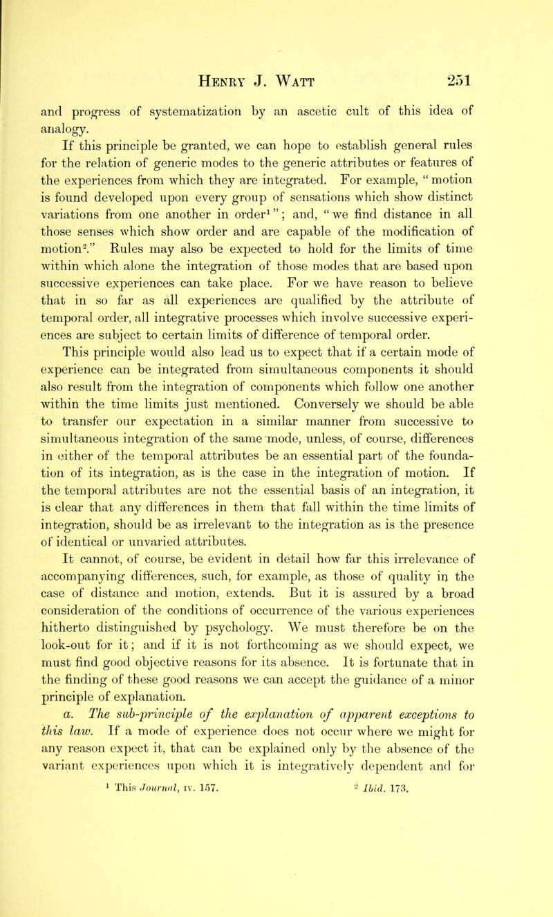 and progress of systematization by an ascetic cult of this idea of analogy. If this principle be granted, we can hope to establish general rules for the relation of generic modes to the generic attributes or features of the experiences from which they are integrated. For example, “motion is found developed upon every group of sensations which show distinct variations from one another in order1 ”; and, “ we find distance in all those senses which show order and are capable of the modification of motion2.” Rules may also be expected to hold for the limits of time within which alone the integration of those modes that are based upon successive experiences can take place. For we have reason to believe that in so far as all experiences are qualified by the attribute of temporal order, all integrative processes which involve successive experi- ences are subject to certain limits of difference of temporal order. This principle would also lead us to expect that if a certain mode of experience can be integrated from simultaneous components it should also result from the integration of components which follow one another within the time limits just mentioned. Conversely we should be able to transfer our expectation in a similar manner from successive to simultaneous integration of the same mode, unless, of course, differences in either of the temporal attributes be an essential part of the founda- tion of its integration, as is the case in the integration of motion. If the temporal attributes are not the essential basis of an integration, it is clear that any differences in them that fall within the time limits of integration, should be as irrelevant to the integration as is the presence of identical or unvaried attributes. It cannot, of course, be evident in detail how far this irrelevance of accompanying differences, such, for example, as those of quality in the case of distance and motion, extends. But it is assured by a broad consideration of the conditions of occurrence of the various experiences hitherto distinguished by psychology. We must therefore be on the look-out for it; and if it is not forthcoming as we should expect, we must find good objective reasons for its absence. It is fortunate that in the finding of these good reasons we can accept the guidance of a minor principle of explanation. a. The sub-principle of the explanation of apparent exceptions to this law. If a mode of experience does not occur where we might for any reason expect it, that can be explained only by the absence of the variant experiences upon which it is integratively dependent and for