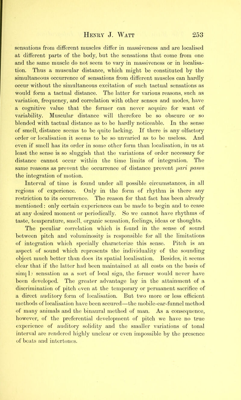 sensations from different muscles differ in massiveness and are localised at different parts of the body, but the sensations that come from one and the same muscle do not seem to vary in massiveness or in localisa- tion. Thus a muscular distance, which might be constituted by the simultaneous occurrence of sensations from different muscles can hardly occur without the simultaneous excitation of such tactual sensations as would form a tactual distance. The latter for various reasons, such as variation, frequency, and correlation with other senses and modes, have a cognitive value that the former can never acquire for want of variability. Muscular distance will therefore be so obscure or so blended with tactual distance as to be hardly noticeable. In the sense of smell, distance seems to be quite lacking. If there is any olfactory order or localisation it seems to be so unvaried as to be useless. And even if smell has its order in some other form than localisation, in us at least the sense is so sluggish that the variations of order necessary for distance cannot occur within the time limits of integration. The same reasons as prevent the occurrence of distance prevent pari passu the integration of motion. Interval of time is found under all possible circumstances, in all regions of experience. Only in the form of rhythm is there any restriction to its occurrence. The reason for that fact has been already mentioned: only certain experiences can be made to begin and to cease at any desired moment or periodically. So we cannot have rhythms of taste, temperature, smell, organic sensation, feelings, ideas or thoughts. The peculiar correlation which is found in the sense of sound between pitch and voluminosity is responsible for all the limitations of integration which specially characterize this sense. Pitch is an aspect of sound which represents the individuality of the sounding object much better than does its spatial localisation. Besides, it seems clear that if the latter had been maintained at all costs on the basis of simple sensation as a sort of local sign, the former would never have been developed. The greater advantage lay in the attainment of a discrimination of pitch even at the temporary or permanent sacrifice of a direct auditory form of localisation. But two more or less efficient methods of localisation have been secured—the mobile-ear-funnel method of many animals and the binaural method of man. As a consequence, however, of the preferential development of pitch we have no true experience of auditory solidity and the smaller variations of tonal interval are rendered highly unclear or even impossible by the presence of beats and intertones.