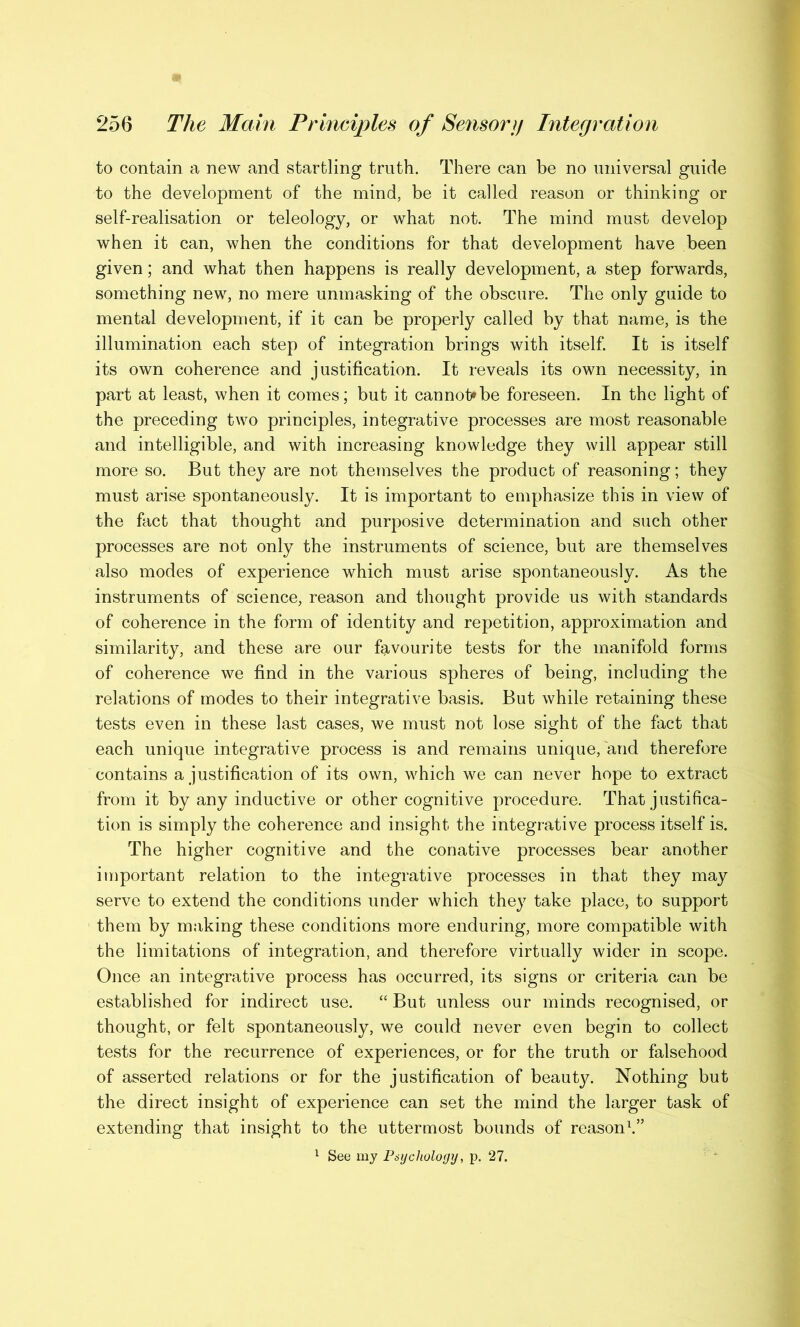 to contain a new and startling truth. There can be no universal guide to the development of the mind, be it called reason or thinking or self-realisation or teleology, or what not. The mind must develop when it can, when the conditions for that development have been given; and what then happens is really development, a step forwards, something new, no mere unmasking of the obscure. The only guide to mental development, if it can be properly called by that name, is the illumination each step of integration brings with itself. It is itself its own coherence and justification. It reveals its own necessity, in part at least, when it comes; but it cannot?be foreseen. In the light of the preceding two principles, integrative processes are most reasonable and intelligible, and with increasing knowledge they will appear still more so. But they are not themselves the product of reasoning; they must arise spontaneously. It is important to emphasize this in view of the fact that thought and purposive determination and such other processes are not only the instruments of science, but are themselves also modes of experience which must arise spontaneously. As the instruments of science, reason and thought provide us with standards of coherence in the form of identity and repetition, approximation and similarity, and these are our favourite tests for the manifold forms of coherence we find in the various spheres of being, including the relations of modes to their integrative basis. But while retaining these tests even in these last cases, we must not lose sight of the fact that each unique integrative process is and remains unique, and therefore contains a justification of its own, which we can never hope to extract from it by any inductive or other cognitive procedure. That justifica- tion is simply the coherence and insight the integrative process itself is. The higher cognitive and the conative processes bear another important relation to the integrative processes in that they may serve to extend the conditions under which they take place, to support them by making these conditions more enduring, more compatible with the limitations of integration, and therefore virtually wider in scope. Once an integrative process has occurred, its signs or criteria can be established for indirect use. “ But unless our minds recognised, or thought, or felt spontaneously, we could never even begin to collect tests for the recurrence of experiences, or for the truth or falsehood of asserted relations or for the justification of beauty. Nothing but the direct insight of experience can set the mind the larger task of extending that insight to the uttermost bounds of reason1.”