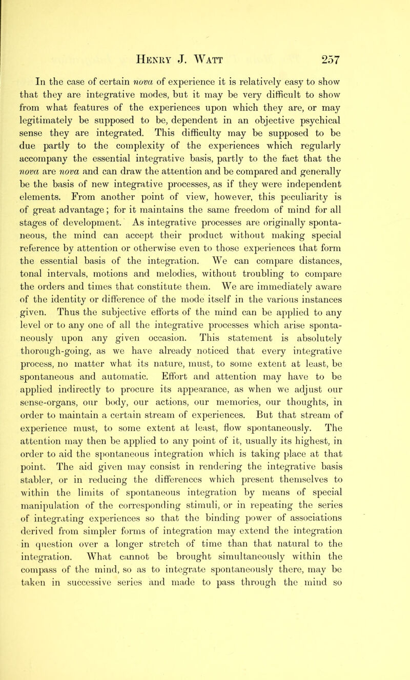 In the case of certain nova of experience it is relatively easy to show that the}^ are integrative modes, but it may be very difficult to show from what features of the experiences upon which they are, or may legitimately be supposed to be, dependent in an objective psychical sense they are integrated. This difficulty may be supposed to be due partly to the complexity of the experiences which regularly accompany the essential integrative basis, partly to the fact that the nova are nova and can draw the attention and be compared and generally be the basis of new integrative processes, as if they were independent elements. From another point of view, however, this peculiarity is of great advantage; for it maintains the same freedom of mind for all stages of development. As integrative processes are originally sponta- neous, the mind can accept their product without making special reference by attention or otherwise even to those experiences that form the essential basis of the integration. We can compare distances, tonal intervals, motions and melodies, without troubling to compare the orders and times that constitute them. We are immediately aware of the identity or difference of the mode itself in the various instances given. Thus the subjective efforts of the mind can be applied to any level or to any one of all the integrative processes which arise sponta- neously upon any given occasion. This statement is absolutely thorough-going, as we have already noticed that every integrative process, no matter what its nature, must, to some extent at least, be spontaneous and automatic. Effort and attention may have to be applied indirectly to procure its appearance, as when we adjust our sense-organs, our body, our actions, our memories, our thoughts, in order to maintain a certain stream of experiences. But that stream of experience must, to some extent at least, flow spontaneously. The attention may then be applied to any point of it, usually its highest, in order to aid the spontaneous integration which is taking place at that point. The aid given may consist in rendering the integrative basis stabler, or in reducing the differences which present themselves to within the limits of spontaneous integration by means of special manipulation of the corresponding stimuli, or in repeating the series of integrating experiences so that the binding power of associations derived from simpler forms of integration may extend the integration in question over a longer stretch of time than that natural to the integration. What cannot be brought simultaneously within the compass of the mind, so as to integrate spontaneously there, may be taken in successive series and made to pass through the mind so