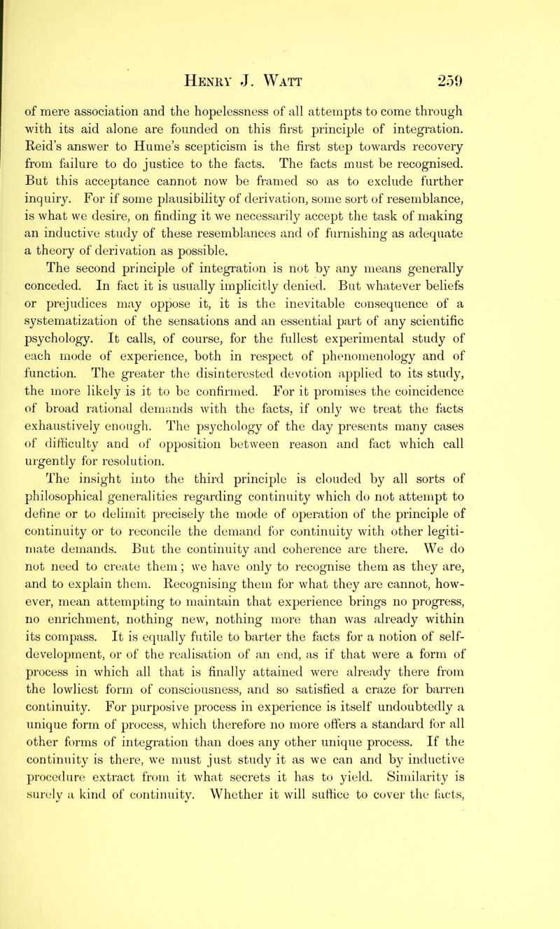 of mere association and the hopelessness of all attempts to come through with its aid alone are founded on this first principle of integration. Reid’s answer to Hume’s scepticism is the first step towards recovery from failure to do justice to the facts. The facts must be recognised. But this acceptance cannot now be framed so as to exclude further inquiry. For if some plausibility of derivation, some sort of resemblance, is what we desire, on finding it we necessarily accept the task of making an inductive study of these resemblances and of furnishing as adequate a theory of derivation as possible. The second principle of integration is not by any means generally conceded. In fact it is usually implicitly denied. But whatever beliefs or prejudices may oppose it, it is the inevitable consequence of a systematization of the sensations and an essential part of any scientific psychology. It calls, of course, for the fullest experimental study of each mode of experience, both in respect of phenomenology and of function. The greater the disinterested devotion applied to its study, the more likely is it to be confirmed. For it promises the coincidence of broad rational demands with the facts, if only we treat the facts exhaustively enough. The psychology of the day presents many cases of difficulty and of opposition between reason and fact which call urgently for resolution. The insight into the third principle is clouded by all sorts of philosophical generalities regarding continuity which do not attempt to define or to delimit precisely the mode of operation of the principle of continuity or to reconcile the demand for continuity with other legiti- mate demands. But the continuity and coherence are there. We do not need to create them; we have only to recognise them as they are, and to explain them. Recognising them for what they are cannot, how- ever, mean attempting to maintain that experience brings no progress, no enrichment, nothing new, nothing more than was already within its compass. It is equally futile to barter the facts for a notion of self- development, or of the realisation of an end, as if that were a form of process in which all that is finally attained were already there from the lowliest form of consciousness, and so satisfied a craze for barren continuity. For purposive process in experience is itself undoubtedly a unique form of process, which therefore no more offers a standard for all other forms of integration than does any other unique process. If the continuity is there, we must just study it as we can and by inductive procedure extract from it what secrets it has to yield. Similarity is surely a kind of continuity. Whether it will suffice to cover the facts,