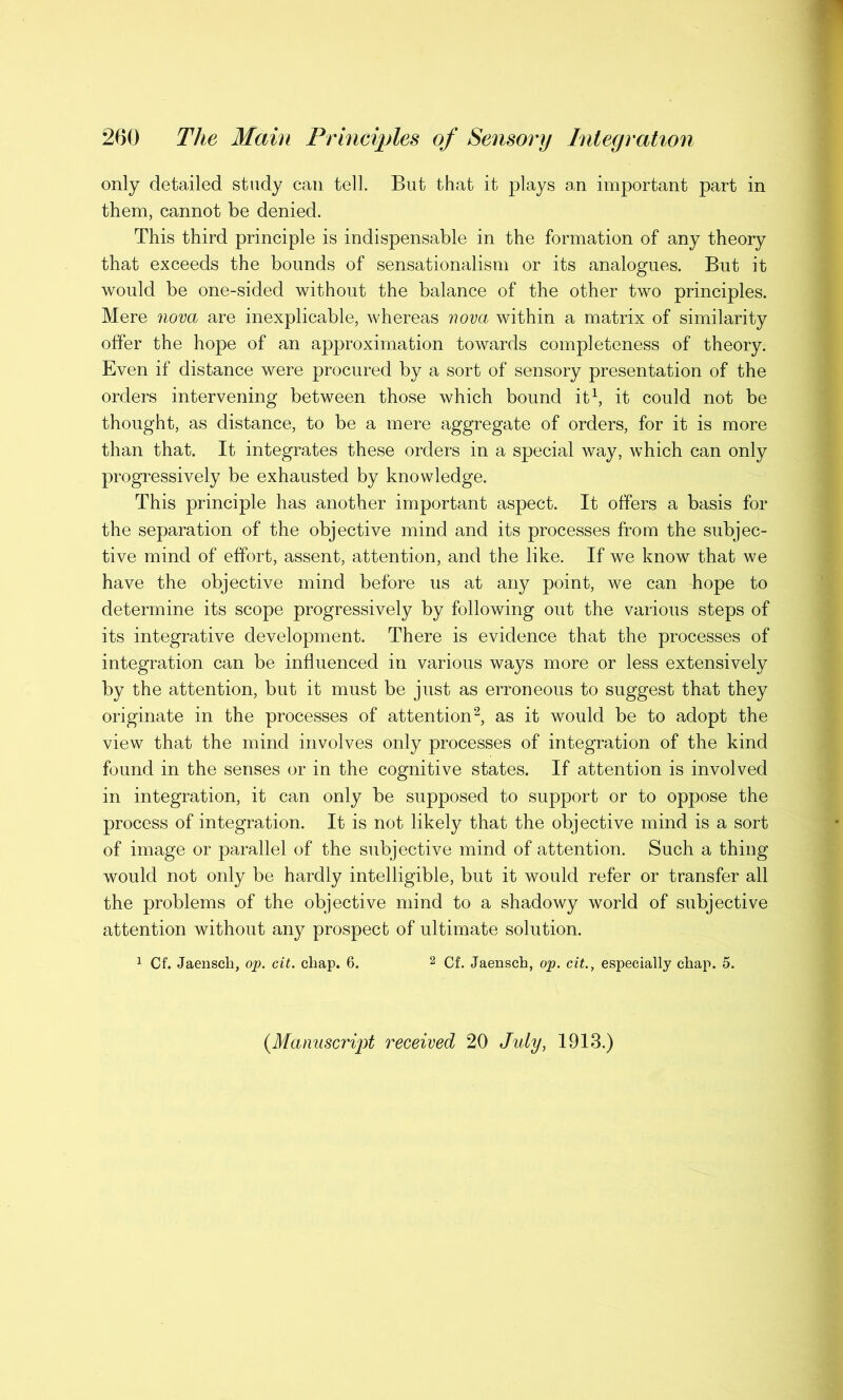 only detailed study can tell. But that it plays an important part in them, cannot be denied. This third principle is indispensable in the formation of any theory that exceeds the bounds of sensationalism or its analogues. But it would be one-sided without the balance of the other two principles. Mere nova are inexplicable, whereas nova within a matrix of similarity offer the hope of an approximation towards completeness of theory. Even if distance were procured by a sort of sensory presentation of the orders intervening between those which bound it1, it could not be thought, as distance, to be a mere aggregate of orders, for it is more than that. It integrates these orders in a special way, which can only progressively be exhausted by knowledge. This principle has another important aspect. It offers a basis for the separation of the objective mind and its processes from the subjec- tive mind of effort, assent, attention, and the like. If we know that we have the objective mind before us at any point, we can hope to determine its scope progressively by following out the various steps of its integrative development. There is evidence that the processes of integration can be influenced in various ways more or less extensively by the attention, but it must be just as erroneous to suggest that they originate in the processes of attention2, as it would be to adopt the view that the mind involves only processes of integration of the kind found in the senses or in the cognitive states. If attention is involved in integration, it can only be supposed to support or to oppose the process of integration. It is not likely that the objective mind is a sort of image or parallel of the subjective mind of attention. Such a thing would not only be hardly intelligible, but it would refer or transfer all the problems of the objective mind to a shadowy world of subjective attention without any prospect of ultimate solution. 1 Cf. Jaensch, op. cit. cliap. 6. 2 Cf. Jaensch, op. cit., especially chap. 5. (Manuscript received 20 July, 1913.)