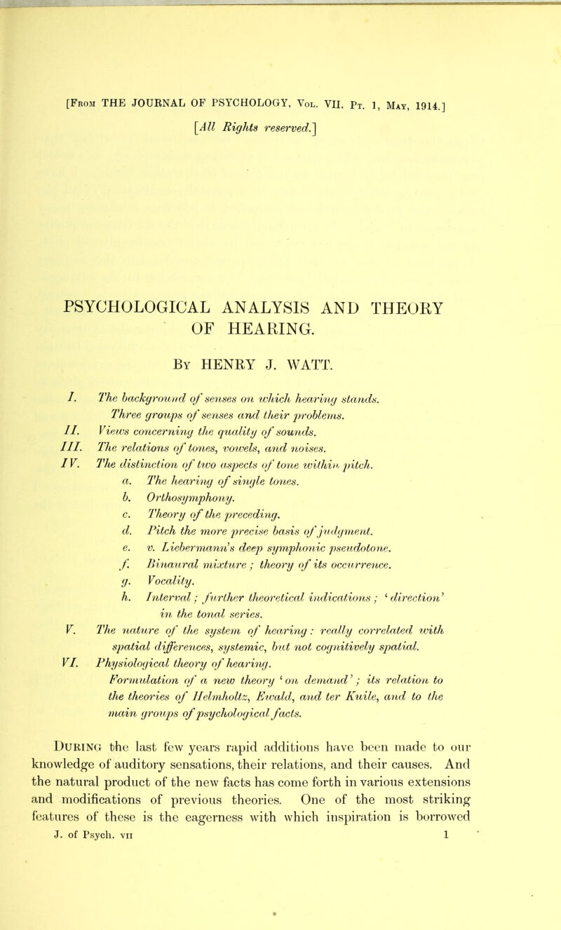 [From THE JOURNAL OF PSYCHOLOGY, Vol. VII. pT. 1, May, 1914.] [All Rights reserved.] PSYCHOLOGICAL ANALYSIS AND THEORY OF HEARING. By HENRY J. WATT. The background of senses on which hearing stands. Three groups of senses and their problems. Views concerning the quality of sounds. The relations of tones, vowels, and noises. The distinction of two aspects of tone within pitch. a. The hearing of single tones. b. Orthosymphony. c. Theory of the preceding. d. Pitch the more precise basis of judgment. e. v. Liebermanri s deep symphonic pseudotone, f Binaural mixture ; theory of its occurrence. g. Vocality. h. Interval; further theoretical indications ; ‘ direction’ in the tonal series. The 7iature of the system of hearing: really correlated with spatial differences, systemic, but not cognitively spatial. Physiological theory of hearing. Formulation of a new theory 1 on demand ’; its relation to the theo7'ies of Helmholtz, Ewald, and ter Kuile, and to the main groups of psychological facts. During the last few years rapid additions have been made to our knowledge of auditory sensations, their relations, and their causes. And the natural product of the new facts has come forth in various extensions and modifications of previous theories. One of the most striking features of these is the eagerness with which inspiration is borrowed J. of Psych, vii 1 I. II. III. IV. V. VI.