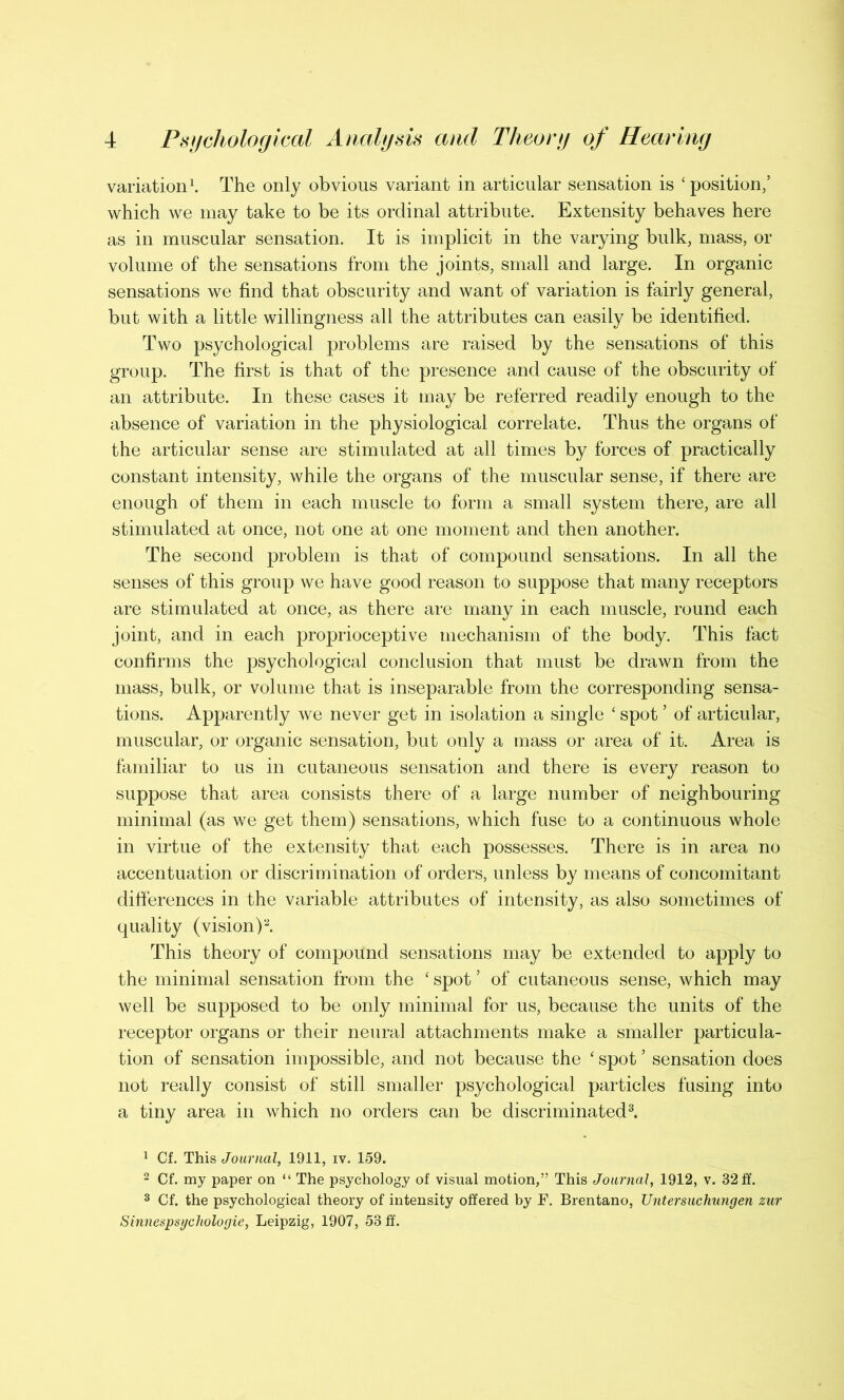 variation1. The only obvious variant in articular sensation is ‘ position,’ which we may take to be its ordinal attribute. Extensity behaves here as in muscular sensation. It is implicit in the varying bulk, mass, or volume of the sensations from the joints, small and large. In organic sensations we find that obscurity and want of variation is fairly general, but with a little willingness all the attributes can easily be identified. Two psychological problems are raised by the sensations of this group. The first is that of the presence and cause of the obscurity of an attribute. In these cases it may be referred readily enough to the absence of variation in the physiological correlate. Thus the organs of the articular sense are stimulated at all times by forces of practically constant intensity, while the organs of the muscular sense, if there are enough of them in each muscle to form a small system there, are all stimulated at once, not one at one moment and then another. The second problem is that of compound sensations. In all the senses of this group we have good reason to suppose that many receptors are stimulated at once, as there are many in each muscle, round each joint, and in each proprioceptive mechanism of the body. This fact confirms the psychological conclusion that must be drawn from the mass, bulk, or volume that is inseparable from the corresponding sensa- tions. Apparently we never get in isolation a single ‘ spot ’ of articular, muscular, or organic sensation, but only a mass or area of it. Area is familiar to us in cutaneous sensation and there is every reason to suppose that area consists there of a large number of neighbouring minimal (as we get them) sensations, which fuse to a continuous whole in virtue of the extensity that each possesses. There is in area no accentuation or discrimination of orders, unless by means of concomitant differences in the variable attributes of intensity, as also sometimes of quality (vision)2. This theory of compound sensations may be extended to apply to the minimal sensation from the ‘ spot ’ of cutaneous sense, which may well be supposed to be only minimal for us, because the units of the receptor organs or their neural attachments make a smaller particula- tion of sensation impossible, and not because the ‘ spot * sensation does not really consist of still smaller psychological particles fusing into a tiny area in which no orders can be discriminated3. 1 Cf. This Journal, 1911, iv. 159. 2 Cf. my paper on “ The psychology of visual motion,” This Journal, 1912, v. 32 ff. 3 Cf. the psychological theory of intensity offered by F. Brentano, TJntersuchungen zur Sinnespsgchologie, Leipzig, 1907, 53 ff.