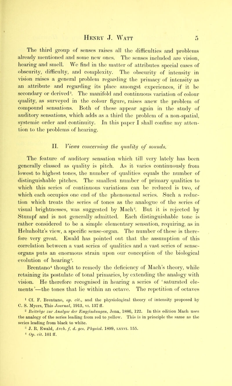 The third group of senses raises all the difficulties and problems already mentioned and some new ones. The senses included are vision, hearing and smell. We find in the matter of attributes special cases of obscurity, difficulty, and complexity. The obscurity of intensity in vision raises a general problem regarding the primacy of intensity as an attribute and regarding its place amongst experiences, if it be secondary or derived1. The manifold and continuous variation of colour quality, as surveyed in the colour figure, raises anew the problem of compound sensations. Both of these appear again in the study of auditory sensations, which adds as a third the problem of a non-spatial, systemic order and continuity. In this paper I shall confine my atten- tion to the problems of hearing. II. Views concerning the quality of sounds. The feature of auditory sensation which till very lately has been generally classed as quality is pitch. As it varies continuously from lowest to highest tones, the number of qualities equals the number of distinguishable pitches. The smallest number of primary qualities to which this series of continuous variations can be reduced is two, of which each occupies one end of the phenomenal series. Such a reduc- tion which treats the series of tones as the analogue of the series of visual brightnesses, was suggested by Mach2. But it is rejected by Stumpf and is not generally admitted. Each distinguishable tone is rather considered to be a simple elementary sensation, requiring, as in Helmholtz’s view, a specific sense-organ. The number of these is there- fore very great. Ewald has pointed out that the assumption of this correlation between a vast series of qualities and a vast series of sense- organs puts an enormous strain upon our conception of the biological evolution of hearing3. Brentano4 thought to remedy the deficiency of Mach’s theory, while retaining its postulate of tonal primaries, by extending the analogy with vision. He therefore recognised in hearing a series of ‘saturated ele- ments ’—the tones that lie within an octave. The repetition of octaves 1 Cf. F. Brentano, op. cit., and the physiological theory of intensity proposed by C. S. Myers, This Journal, 1913, vi. 137 ff. 2 Beitrdge zur Analyse der Empfindungen, Jena, 1886, 122. In this edition Mach uses the analogy of the series leading from red to yellow. This is in principle the same as the series leading from black to white. 3 J. R. Ewald, Arch. f. d. ges. Physiol. 1899, lxxvi. 155. 4 Op. cit. 101 ff.