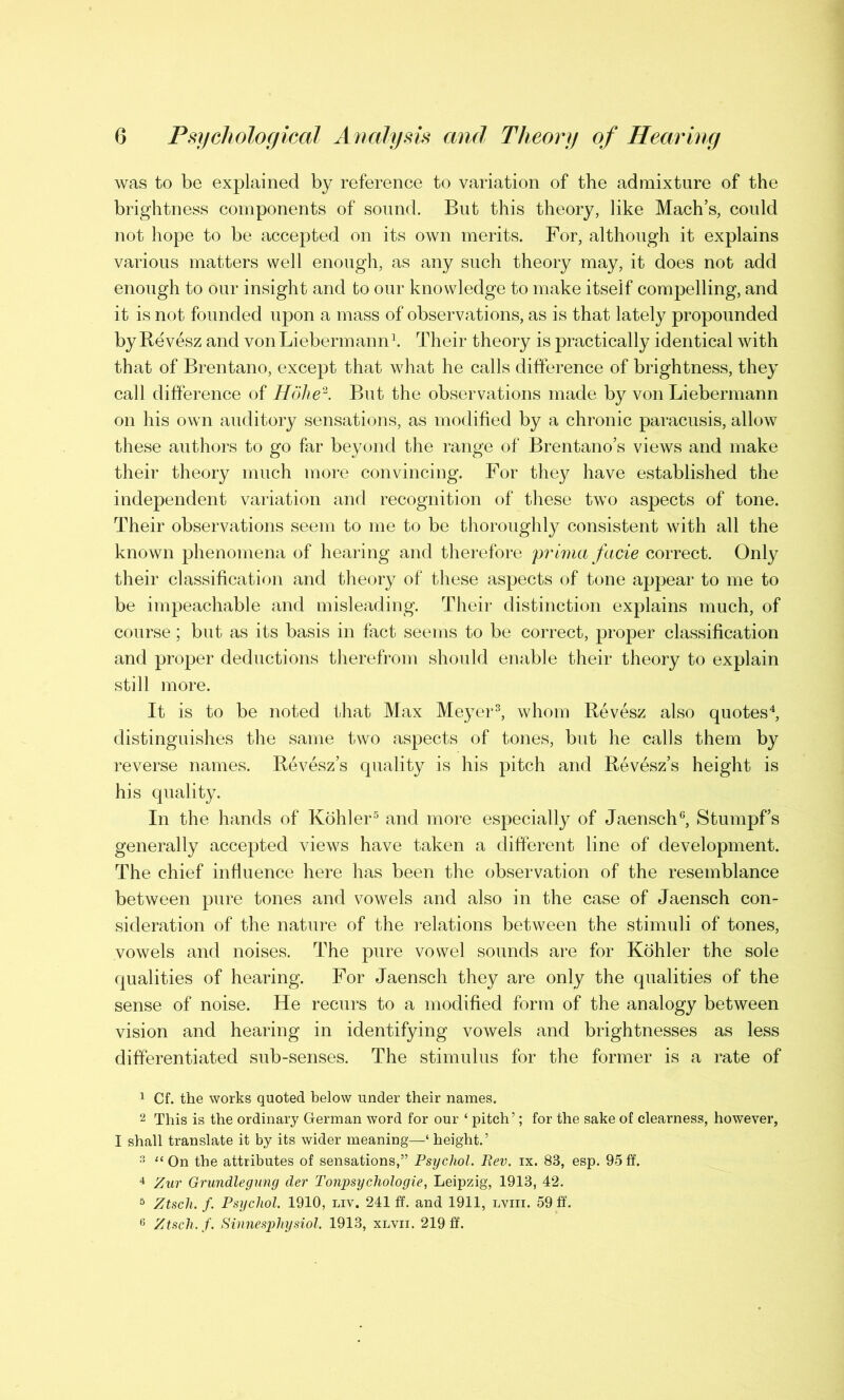 was to be explained by reference to variation of the admixture of the brightness components of sound. But this theory, like Mach’s, could not hope to be accepted on its own merits. For, although it explains various matters well enough, as any such theory may, it does not add enough to our insight and to our knowledge to make itself compelling, and it is not founded upon a mass of observations, as is that lately propounded by Revesz and von Liebermann1. Their theory is practically identical with that of Brentano, except that what he calls difference of brightness, they call difference of Holie2. But the observations made by von Liebermann on his own auditory sensations, as modified by a chronic paracusis, allow these authors to go far beyond the range of Brentano’s views and make their theory much more convincing. For they have established the independent variation and recognition of these two aspects of tone. Their observations seem to me to be thoroughly consistent with all the known phenomena of hearing and therefore prima facie correct. Only their classification and theory of these aspects of tone appear to me to be impeachable and misleading. Their distinction explains much, of course; but as its basis in fact seems to be correct, proper classification and proper deductions therefrom should enable their theory to explain still more. It is to be noted that Max Meyer3, whom Revesz also quotes4, distinguishes the same two aspects of tones, but he calls them by reverse names. Revesz’s quality is his pitch and Revesz’s height is his quality. In the hands of Kohler5 and more especially of Jaensch6, Stumpf’s generally accepted views have taken a different line of development. The chief influence here has been the observation of the resemblance between pure tones and vowels and also in the case of Jaensch con- sideration of the nature of the relations between the stimuli of tones, vowels and noises. The pure vowel sounds are for Kohler the sole qualities of hearing. For Jaensch they are only the qualities of the sense of noise. He recurs to a modified form of the analogy between vision and hearing in identifying vowels and brightnesses as less differentiated sub-senses. The stimulus for the former is a rate of 1 Cf. the works quoted below under their names. 2 This is the ordinary German word for our ‘ pitch’; for the sake of clearness, however, I shall translate it by its wider meaning—‘ height.’ 3 “On the attributes of sensations,” Psychol. Rev. ix. 83, esp. 95ft. 4 Zur Grundlegung der Tonpsychologie, Leipzig, 1913, 42. 5 Ztsch. f. Psychol. 1910, liv. 241 ff. and 1911, lviii. 59 ff. 6 Ztsch. f. Sinnesphysiol. 1913, xlvii. 219 ff.