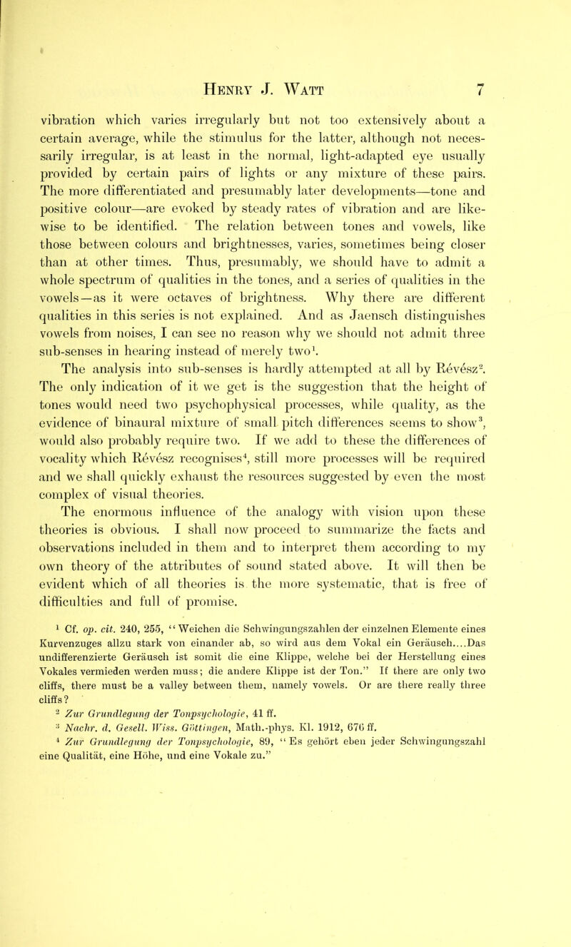 vibration which varies irregularly but not too extensively about a certain average, while the stimulus for the latter, although not neces- sarily irregular, is at least in the normal, light-adapted eye usually provided by certain pairs of lights or any mixture of these pairs. The more differentiated and presumably later developments—tone and positive colour—are evoked by steady rates of vibration and are like- wise to be identified. The relation between tones and vowels, like those between colours and brightnesses, varies, sometimes being closer than at other times. Thus, presumably, we should have to admit a whole spectrum of qualities in the tones, and a series of qualities in the vowels—as it were octaves of brightness. Why there are different qualities in this series is not explained. And as Jaensch distinguishes vowels from noises, I can see no reason why we should not admit three sub-senses in hearing instead of merely two1. The analysis into sub-senses is hardly attempted at all by Revesz2. The only indication of it we get is the suggestion that the height of tones would need two psychophysical processes, while quality, as the evidence of binaural mixture of small pitch differences seems to show3, would also probably require two. If we add to these the differences of vocality which Revesz recognises4, still more processes will be required and we shall quickly exhaust the resources suggested by even the most complex of visual theories. The enormous influence of the analogy with vision upon these theories is obvious. I shall now proceed to summarize the facts and observations included in them and to interpret them according to my own theory of the attributes of sound stated above. It will then be evident which of all theories is the more systematic, that is free of difficulties and full of promise. 1 Cf. op. cit. 240, 255, “ Weichen die Schwingungszahlen der einzelnen Elemente eines Kurvenzuges allzu stark von einander ab, so wird aus dem Vokal ein Gerausch....Das undifferenzierte Gerausch ist somit die eine Klippe, welche bei der Herstellung eines Vokales vermieden werden muss; die andere Klippe ist der Ton.” If there are only two cliffs, there must be a valley between them, namely vowels. Or are there really three cliffs? 2 Zur Grundlegung der Tonpsychologie, 41 ff. 3 Nachr. d. Gesell. Wiss. Gottingen, Matli.-phys. Kl. 1912, 676 ff. 4 Zur Grundlegung der Tonpsychologie, 89, “ Es gehort eben jeder Schwingungszahl eine Qualitat, eine Hohe, und eine Yokale zu.”