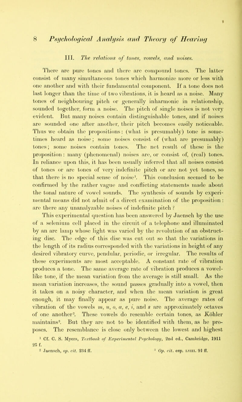 III. The relations of tones, vowels, and noises. There are pure tones and there are compound tones. The latter consist of many simultaneous tones which harmonize more or less with one another and with their fundamental component. If a tone does not last longer than the time of two vibrations, it is heard as a noise. Many tones of neighbouring pitch or generally inharmonic in relationship, sounded together, form a noise. The pitch of single noises is not very evident. But many noises contain distinguishable tones, and if noises are sounded one after another, their pitch becomes easily noticeable. Thus we obtain the propositions: (what is presumably) tone is some- times heard as noise; some noises consist of (what are presumably) tones; some noises contain tones. The net result of these is the proposition: many (phenomenal) noises are, or consist of, (real) tones. In reliance upon this, it has been usually inferred that all noises consist of tones or are tones of very indefinite pitch or are not yet tones, so that there is no special sense of noise1. This conclusion seemed to be confirmed by the rather vague and conflicting statements made about the tonal nature of vowel sounds. The synthesis of sounds by experi- mental means did not admit of a direct examination of the proposition : are there any unanalyzable noises of indefinite pitch ? This experimental question has been answered by Jaensch by the use of a selenium cell placed in the circuit of a telephone and illuminated by an arc lamp whose light was varied by the revolution of an obstruct- ing disc. The edge of this disc was cut out so that the variations in the length of its radius corresponded with the variations in height of any desired vibratory curve, pendular, periodic, or irregular. The results of these experiments are most acceptable. A constant rate of vibration produces a tone. The same average rate of vibration produces a vowel- like tone, if the mean variation from the average is still small. As the mean variation increases, the sound passes gradually into a vowel, then it takes on a noisy character, and when the mean variation is great enough, it may finally appear as pure noise. The average rates of vibration of the vowels m, u, o, a, e, i, and s are approximately octaves of one another2. These vowels do resemble certain tones, as Kohler maintains8. But they are not to be identified with them, as he pro- poses. The resemblance is close only between the lowest and highest 1 Cf. C. S. Myers, Textbook of Experimental Psychology, 2nd ed., Cambridge, 1911 25 f. 2 Jaensch, op. cit. 234 ff. Op. cit. esp. iviii. 91 ff.