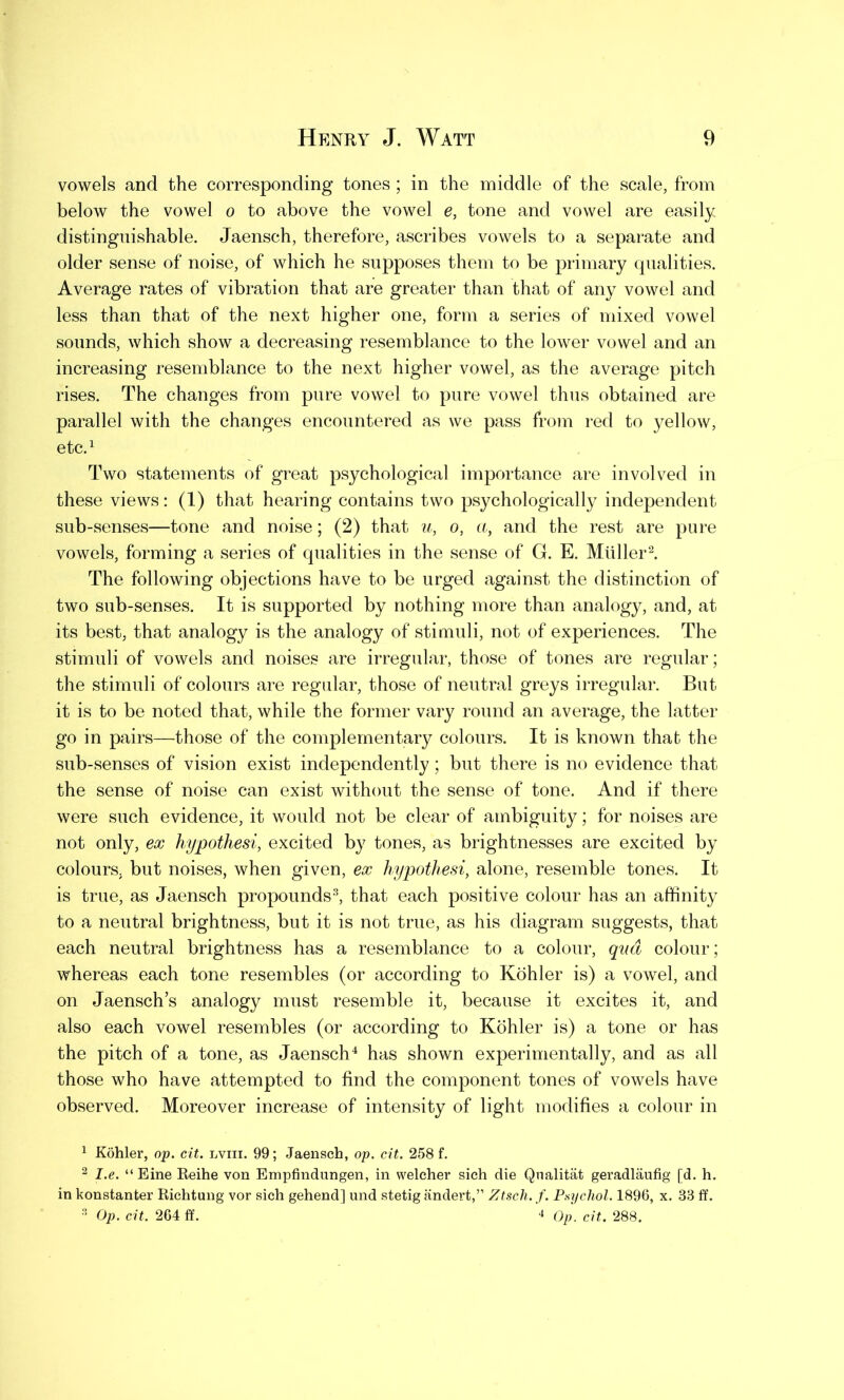 vowels and the corresponding tones ; in the middle of the scale, from below the vowel o to above the vowel e, tone and vowel are easily distinguishable. Jaensch, therefore, ascribes vowels to a separate and older sense of noise, of which he supposes them to be primary qualities. Average rates of vibration that are greater than that of any vowel and less than that of the next higher one, form a series of mixed vowel sounds, which show a decreasing resemblance to the lower vowel and an increasing resemblance to the next higher vowel, as the average pitch rises. The changes from pure vowel to pure vowel thus obtained are parallel with the changes encountered as we pass from red to yellow, etc.1 Two statements of great psychological importance are involved in these views: (1) that hearing contains two psychologically independent sub-senses—tone and noise; (2) that u, o, a, and the rest are pure vowels, forming a series of qualities in the sense of G. E. Muller2. The following objections have to be urged against the distinction of two sub-senses. It is supported by nothing more than analogy, and, at its best, that analogy is the analogy of stimuli, not of experiences. The stimuli of vowels and noises are irregular, those of tones are regular; the stimuli of colours are regular, those of neutral greys irregular. But it is to be noted that, while the former vary round an average, the latter go in pairs—those of the complementary colours. It is known that the sub-senses of vision exist independently; but there is no evidence that the sense of noise can exist without the sense of tone. And if there were such evidence, it would not be clear of ambiguity; for noises are not only, ex hypothesi, excited by tones, as brightnesses are excited by colours, but noises, when given, ex hypothesi, alone, resemble tones. It is true, as Jaensch propounds3, that each positive colour has an affinity to a neutral brightness, but it is not true, as his diagram suggests, that each neutral brightness has a resemblance to a colour, qua colour; whereas each tone resembles (or according to Kohler is) a vowel, and on Jaensch’s analogy must resemble it, because it excites it, and also each vowel resembles (or according to Kohler is) a tone or has the pitch of a tone, as Jaensch4 has shown experimentally, and as all those who have attempted to find the component tones of vowels have observed. Moreover increase of intensity of light modifies a colour in 1 Kohler, op. cit. lviii. 99; Jaensch, op. cit. 258 f. 2 I.e. “ Eine Reihe von Empfindungen, in welcher sich die Qualitat geradlaufig [d. h. in konstanter Richtung vor sich gehend] und stetig andert,” Ztsch. f. Psychol. 1896, x. 33 ff. 3 Op. cit. 2G4 ff. 4 Op. cit. 288.