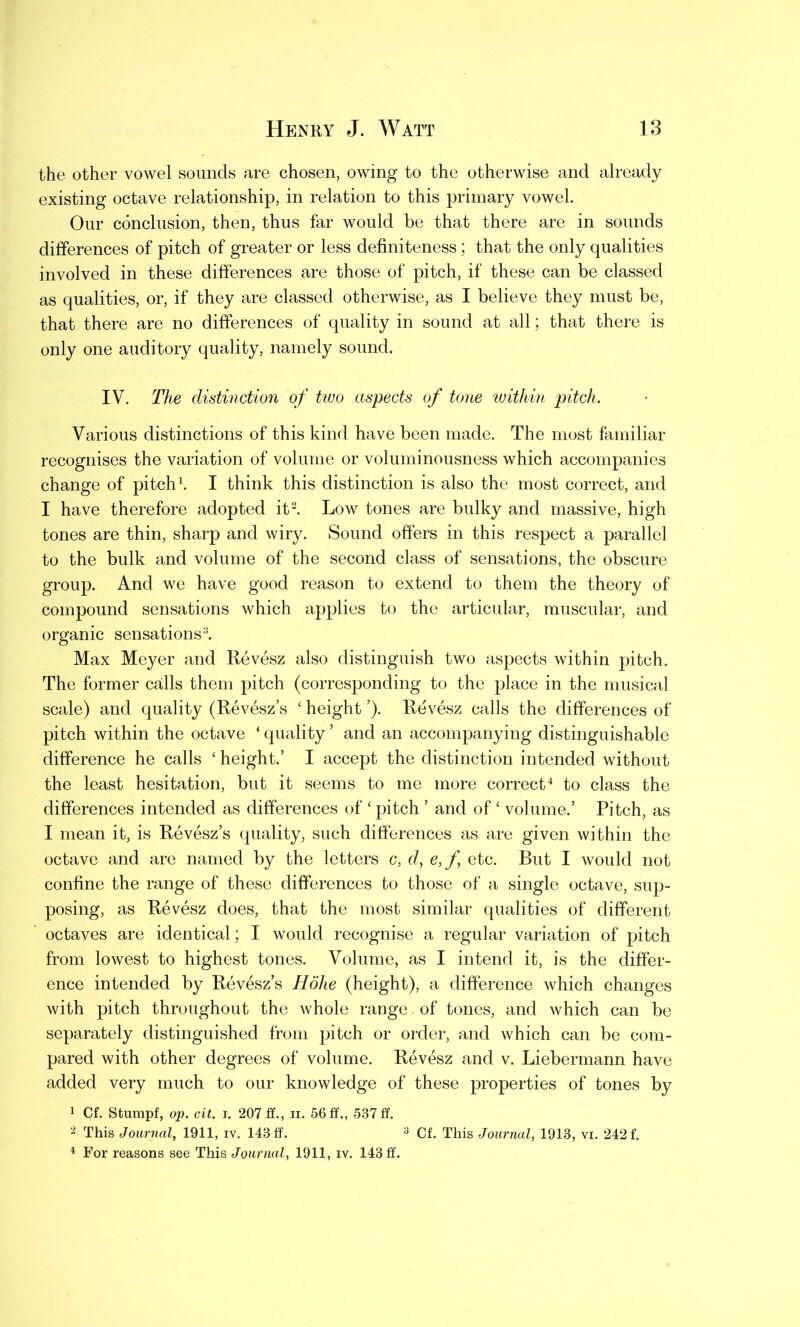 the other vowel sounds are chosen, owing to the otherwise and already existing octave relationship, in relation to this primary vowel. Our conclusion, then, thus far would be that there are in sounds differences of pitch of greater or less definiteness; that the only qualities involved in these differences are those of pitch, if these can be classed as qualities, or, if they are classed otherwise, as I believe they must be, that there are no differences of quality in sound at all; that there is only one auditory quality, namely sound. IV. The distinction of two aspects of tone within pitch. Various distinctions of this kind have been made. The most familiar recognises the variation of volume or voluminousness which accompanies change of pitch1. I think this distinction is also the most correct, and I have therefore adopted it2. Low tones are bulky and massive, high tones are thin, sharp and wiry. Sound offers in this respect a parallel to the bulk and volume of the second class of sensations, the obscure group. And we have good reason to extend to them the theory of compound sensations which applies to the articular, muscular, and organic sensations3. Max Meyer and Revesz also distinguish two aspects within pitch. The former calls them pitch (corresponding to the place in the musical scale) and quality (Revesz’s ‘ height ’). Revesz calls the differences of pitch within the octave ‘ quality ’ and an accompanying distinguishable difference he calls ‘ height.’ I accept the distinction intended without the least hesitation, but it seems to me more correct4 to class the differences intended as differences of ‘ pitch ’ and of ‘ volume.’ Pitch, as I mean it, is Revesz’s quality, such differences as are given within the octave and are named by the letters c, d, e,f etc. But I would not confine the range of these differences to those of a single octave, sup- posing, as Revesz does, that the most similar qualities of different octaves are identical; I would recognise a regular variation of pitch from lowest to highest tones. Volume, as I intend it, is the differ- ence intended by Revesz’s Hohe (height), a difference which changes with pitch throughout the whole range of tones, and which can be separately distinguished from pitch or order, and which can be com- pared with other degrees of volume. Revesz and v. Liebermann have added very much to our knowledge of these properties of tones by 1 Cf. Stumpf, op. cit. i. 207 ff., n. 56 ff., 537 ff. 2 This Journal, 1911, iv. 143 ff. 3 Cf. This Journal, 1913, vi. 242 f. 4 For reasons see This Journal, 1911, iv. 143 ff.