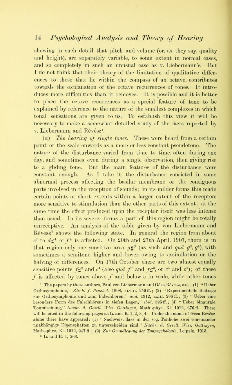 showing in such detail that pitch and volume (or, as they say, quality and height), are separately variable, to some extent in normal cases, and so completely in such an unusual case as v. Liebermann’s. But I do not think that their theory of the limitation of qualitative differ- ences to those that lie within the compass of an octave, contributes towards the explanation of the octave recurrences, of tones. It intro- duces more difficulties than it removes. It is possible and it is better to place the octave recurrences as a special feature of tone to be explained by reference to the nature of the smallest complexes in which tonal sensations are given to us. To establish this view it will be necessary to make a somewhat detailed study of the facts reported by v. Liebermann and Revesz1. (a) The hearing of single tones. These were heard from a certain point of the scale onwards as a more or less constant pseudotone. The nature of the disturbance varied from time to time, often during one day, and sometimes even during a single observation, then giving rise to a gliding tone. But the main features of the disturbance were constant enough. As I take it, the disturbance consisted in some abnormal process affecting the basilar membrane or the contiguous parts involved in the reception of sounds; in its milder forms this made certain points or short extents within a larger extent of the receptors more sensitive to stimulation than the other parts of this extent; at the same time the effect produced upon the receptor itself was less intense than usual. In its severer forms a part of this region might be totally unreceptive. An analysis of the table given by von Liebermann and Revesz2 shows the following state. In general the region from about e2 to d#4 or/4 is affected. On 20th and 27th April, 1907, there is in that region only one sensitive area, g§6 (as such and qua g2, g4), with sometimes a semitone higher and lower owing to assimilation or the halving of differences. On 17th October there are two almost equally sensitive points, f\f3 and c4 (also qua f2 and /£3, or c3 and c4); of these f is affected by tones above f and below c in scale, while other tones 1 The papers by these authors, Paul von Liebermann and Geza Revesz, are : (1) “ Ueber Orthosymphonie,” Ztsch. f. Psychol. 1908, xlviii. 259 ff.; (2) “ Experimented Beitrage zur Orthosymphonie und zum Falschhoren,” ibid. 1912, lxiii. 286 ff.; (8) “Ueber eine besondere Form des Falschhorens in tiefen Lagen,” ibid. 325 ff.; (4) “Ueber binaurale Tonmischung,” Nachr. d. Gesell. Wiss. Gottingen, Math.-phys. Kl. 1912, 676 ff. These will be cited in the following pages as L. and R. 1, 2, 3, 4. Under the name of Geza Revesz alone there have appeared: (1) “Nachweis, dass in der sog. Tonhohe zwei voneinander unabhangige Eigenschaften zu unterscheiden sind,” Nachr. d. Gesell. Wiss. Gottingen, Math.-phys. Kl. 1912, 247 ff.; (2) Zur Grundlegung der Tonpsychologie, Leipzig, 1913. 2 L. and R. 1, 263.