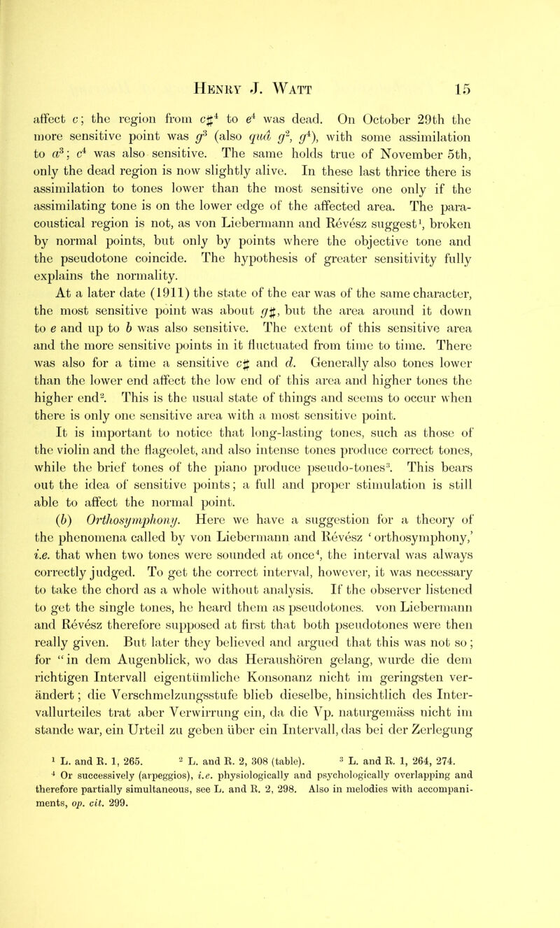affect c; the region from c#4 to e4 was dead. On October 29th the more sensitive point was gs (also qua g2, g4), with some assimilation to a3: c4 was also sensitive. The same holds true of November 5th, only the dead region is now slightly alive. In these last thrice there is assimilation to tones lower than the most sensitive one only if the assimilating tone is on the lower edge of the affected area. The para- coustical region is not, as von Liebermann and Revesz suggest1, broken by normal points, but only by points where the objective tone and the pseudotone coincide. The hypothesis of greater sensitivity fully explains the normality. At a later date (1911) the state of the ear was of the same character, the most sensitive point was about g$, but the area around it down to e and up to b was also sensitive. The extent of this sensitive area and the more sensitive points in it fluctuated from time to time. There was also for a time a sensitive c# and d. Generally also tones lower than the lower end affect the low end of this area and higher tones the higher end2. This is the usual state of things and seems to occur when there is only one sensitive area with a most sensitive point. It is important to notice that long-lasting tones, such as those of the violin and the flageolet, and also intense tones produce correct tones, while the brief tones of the piano produce pseudo-tones3. This bears out the idea of sensitive points; a full and proper stimulation is still able to affect the normal point. (b) Ortho symphony. Here we have a suggestion for a theory of the phenomena called by von Liebermann and Revesz ‘ orthosymphony,’ i.e. that when two tones were sounded at once4, the interval was always correctly judged. To get the correct interval, however, it was necessary to take the chord as a whole without analysis. If the observer listened to get the single tones, he heard them as pseudotones, von Liebermann and Revesz therefore supposed at first that both pseudotones were then really given. But later they believed and argued that this was not so; for “in dem Augenblick, wo das Heraushoren gelang, wurde die dem richtigen Intervall eigentiimliche Konsonanz nicht im geringsten ver- andert; die Yerschmelzungsstufe blieb dieselbe, hinsichtlich des Inter- vallurteiles trat aber Verwirrung ein, da die Yp. naturgemass nicht im stande war, ein Urteil zu geben fiber ein Intervall, das bei der Zerlegung 1 L. and R. 1, 265. 2 L. and R. 2, 308 (table). 3 L. and R. 1, 264, 274. 4 Or successively (arpeggios), i.e. physiologically and psychologically overlapping and therefore partially simultaneous, see L. and R. 2, 298. Also in melodies with accompani- ments, op. cit. 299.