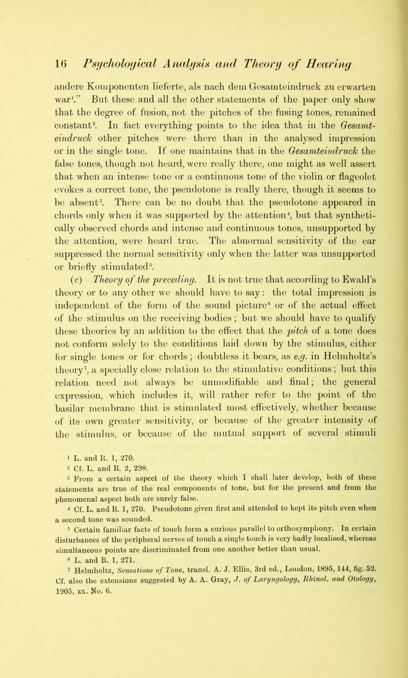 andere Komponenten lieferte, als nach dem Gesamteindruck zu erwarten war1.” But these and all the other statements of the paper only show that the degree of fusion, not the pitches of the fusing tones, remained constant2. In fact everything points to the idea that in the Gesamt- eindruck other pitches were there than in the analysed impression or in the single tone. If one maintains that in the Gesamteindruck the false tones, though not heard, were really there, one might as well assert that when an intense tone or a continuous tone of the violin or flageolet evokes a correct tone, the pseudotone is really there, though it seems to be absent3. There can be no doubt that the pseudotone appeared in chords only when it was supported by the attention4, but that syntheti- cally observed chords and intense and continuous tones, unsupported by the attention, were heard true. The abnormal sensitivity of the ear suppressed the normal sensitivity only when the latter was unsupported or briefly stimulated5. (c) Theory of the preceding. It is not true that according to Ewald’s theory or to any other we should have to say: the total impression is independent of the form of the sound picture6 or of the actual effect of the stimulus on the receiving bodies ; but we should have to qualify these theories by an addition to the effect that the pitch of a tone does not conform solely to the conditions laid down by the stimulus, either for single tones or for chords ; doubtless it bears, as e.g. in Helmholtz’s theory7, a specially close relation to the stimulative conditions; but this relation need not always be unmodifiable and final; the general expression, which includes it, will rather refer to the point of the basilar membrane that is stimulated most effectively, whether because of its own greater sensitivity, or because of the greater intensity of the stimulus, or because of the mutual support of several stimuli 1 L. and 11. 1, 270. 2 Cf. L. and E. 2, 298. 3 From a certain aspect of the theory which I shall later develop, both of these statements are true of the real components of tone, but for the present and from the phenomenal aspect both are surely false. 4 Cf. L. and E. 1, 270. Pseudotone given first and attended to kept its pitch even when a second tone was sounded. 5 Certain familiar facts of touch form a curious parallel to orthosymphony. In certain disturbances of the peripheral nerves of touch a single touch is very badly localised, whereas simultaneous points are discriminated from one another better than usual. 6 L. and E. 1, 271. 7 Helmholtz, Sensations of Tone, transl. A. J. Ellis, 3rd ed., London, 1895,144, fig. 52. Cf. also the extensions suggested by A. A. Gray, J. of Laryngology, Rliinol. and Otology, 1905, xx. No. 6.