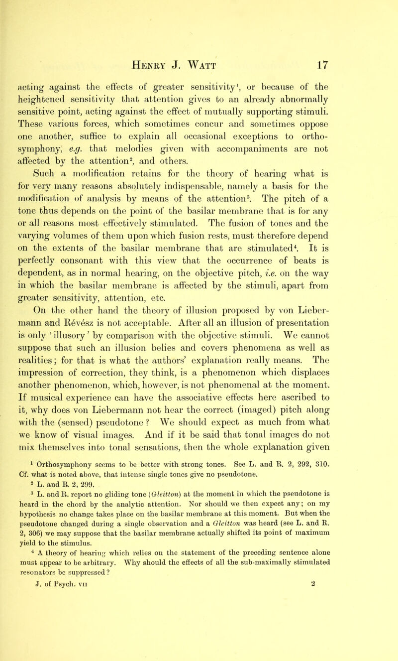 acting against the effects of greater sensitivity1, or because of the heightened sensitivity that attention gives to an already abnormally sensitive point, acting against the effect of mutually supporting stimuli. These various forces, which sometimes concur and sometimes oppose one another, suffice to explain all occasional exceptions to ortho- symphony, e.g. that melodies given with accompaniments are not affected by the attention2, and others. Such a modification retains for the theory of hearing what is for very many reasons absolutely indispensable, namely a basis for the modification of analysis by means of the attention3. The pitch of a tone thus depends on the point of the basilar membrane that is for any or all reasons most effectively stimulated. The fusion of tones and the varying volumes of them upon which fusion rests, must therefore depend on the extents of the basilar membrane that are stimulated4. It is perfectly consonant with this view that the occurrence of beats is dependent, as in normal hearing, on the objective pitch, i.e. on the way in which the basilar membrane is affected by the stimuli, apart from greater sensitivity, attention, etc. On the other hand the theory of illusion proposed by von Lieber- mann and Revesz is not acceptable. After all an illusion of presentation is only 'illusory’ by comparison with the objective stimuli. We cannot suppose that such an illusion belies and covers phenomena as well as realities; for that is what the authors’ explanation really means. The impression of correction, they think, is a phenomenon which displaces another phenomenon, which, however, is not phenomenal at the moment. If musical experience can have the associative effects here ascribed to it, why does von Liebermann not hear the correct (imaged) pitch along with the (sensed) pseudotone ? We should expect as much from what we know of visual images. And if it be said that tonal images do not mix themselves into tonal sensations, then the whole explanation given 1 Orthosymphony seems to he better with strong tones. See L. and R. 2, 292, 310. Cf. what is noted above, that intense single tones give no pseudotone. 2 L. and R. 2, 299. 3 L. and R. report no gliding tone (Gleitton) at the moment in which the pseudotone is heard in the chord by the analytic attention. Nor should we then expect any; on my hypothesis no change takes place on the basilar membrane at this moment. But when the pseudotone changed during a single observation and a Gleitton was heard (see L. and R. 2, 306) we may suppose that the basilar membrane actually shifted its point of maximum yield to the stimulus. 4 A theory of hearing which relies on the statement of the preceding sentence alone must appear to be arbitrary. Why should the effects of all the sub-maximally stimulated resonators be suppressed ? J. of Psych, vii 2